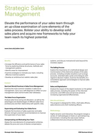 IESE Business School
Elevate the performance of your sales team through
an up-close examination of core elements of the
sales process. Bolster your ability to develop solid
sales plans and acquire new frameworks to help your
team reach its highest potential.
Strategic Sales
Management
Strategic Sales Management
www.iese.edu/sales-team
Benefits
•	Increase the efficiency and performance of your sales
force by exploring diverse structures, methods and
management systems
•	Identify areas for improvement
•	Examine strategies to motivate your team, including
effective incentive systems
•	Develop an ambitious but realistic sales plan
Content
Best (and Worst) Practices in Sales Force Management
Examine the most common mistakes in sales force
management. Carry out a self-diagnosis to reflect on your
management style and formulate clear takeaways.
The Sales Force Organization
Analyze sales force sizing and allocation, as well as the
advantages and disadvantages of different sales force
architectures and their relationship with specific roles.
Supervising and Evaluating Your Sales Force
Evaluate the functions of sales supervisor and sales
director and gain practical recommendations to improve
the supervision of your team.
Compensating and Motivating Your Team
Assess the core elements of compensation schemes,
debate the pros and cons of diverse compensation
systems, and discuss motivational tools beyond the
monetary aspect.
The Selling Process
Explore the importance of a methodical design and
monitorization of the distinctive phases of the sales
process, including complex situations such as large
accounts, extended sales cycles and ambiguity with
regard to decision makers. Examine the benefits of a
consultative approach and strategies to improve sales
conversion.
Sales and Digitalization
Analyze the impact of the digital revolution on the global
sales process, including the power of the informed
consumer, and CRM tools and services aimed at
increasing organizational effectiveness.
Who Should Attend
This program is designed for CEOs, chief sales officers,
sales directors and chief marketing officers.
Methodology
Highly dynamic and interactive, the program merges a
variety of methodologies to foster an optimal learning
environment, including the case study method,
collaborative lectures and group discussions.
 