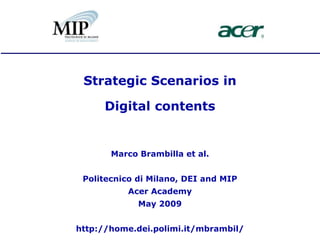 Strategic Scenarios in

     Digital contents


       Marco Brambilla et al.


 Politecnico di Milano, DEI and MIP
          Acer Academy
             May 2009


http://home.dei.polimi.it/mbrambil/
 