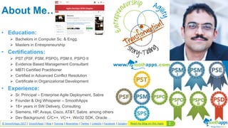 2© SmoothApps 2017 | SmoothApps | Blog | Training | Newsletter | Twitter | LinkedIn | Facebook | Google+
About Me…
• Education:
 Bachelors in Computer Sc. & Engg.
 Masters in Entrepreneurship
• Certifications:
 PST (PSF, PSM, PSPO), PSM II, PSPO II
 Evidence Based Management Consultant
 MBTI Certified Practitioner
 Certified in Advanced Conflict Resolution
 Certificate in Organizational Development
• Experience:
 Sr. Principal – Enterprise Agile Deployment, Sabre
 Founder & Org Whisperer – SmoothApps
 18+ years in SW Delivery, Consulting
 Siemens, HP, Avaya, Cisco, AT&T, Sabre. among others
 Dev Background: C/C++, VC++, Win32 SDK, Oracle…
Read my blog on this topic
 