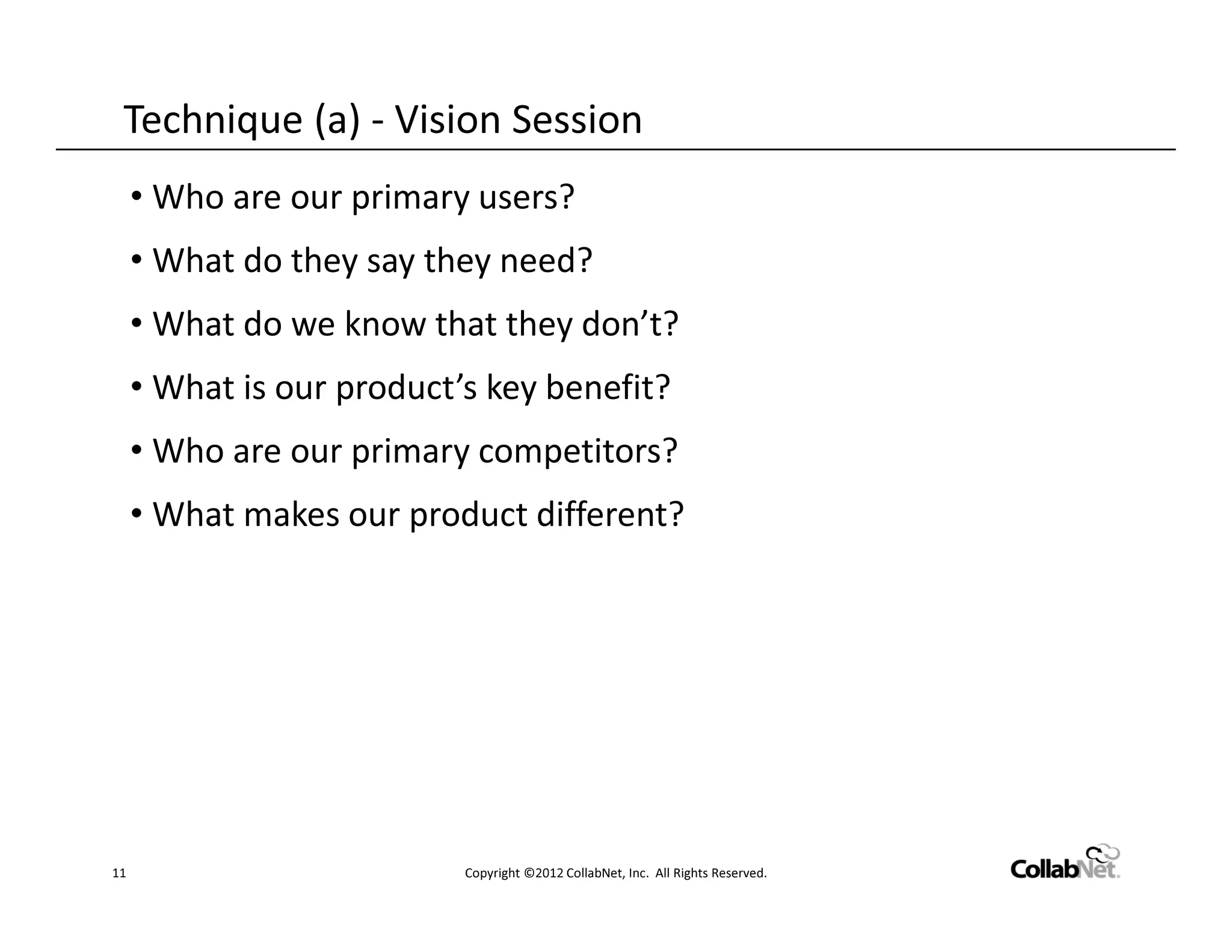 Technique (a) - Vision Session
     • Who are our primary users?
     • What do they say they need?
     • What do we know that they don’t?
     • What is our product’s key benefit?
     • Who are our primary competitors?
     • What makes our product different?




11                         Copyright ©2012 CollabNet, Inc. All Rights Reserved.
 