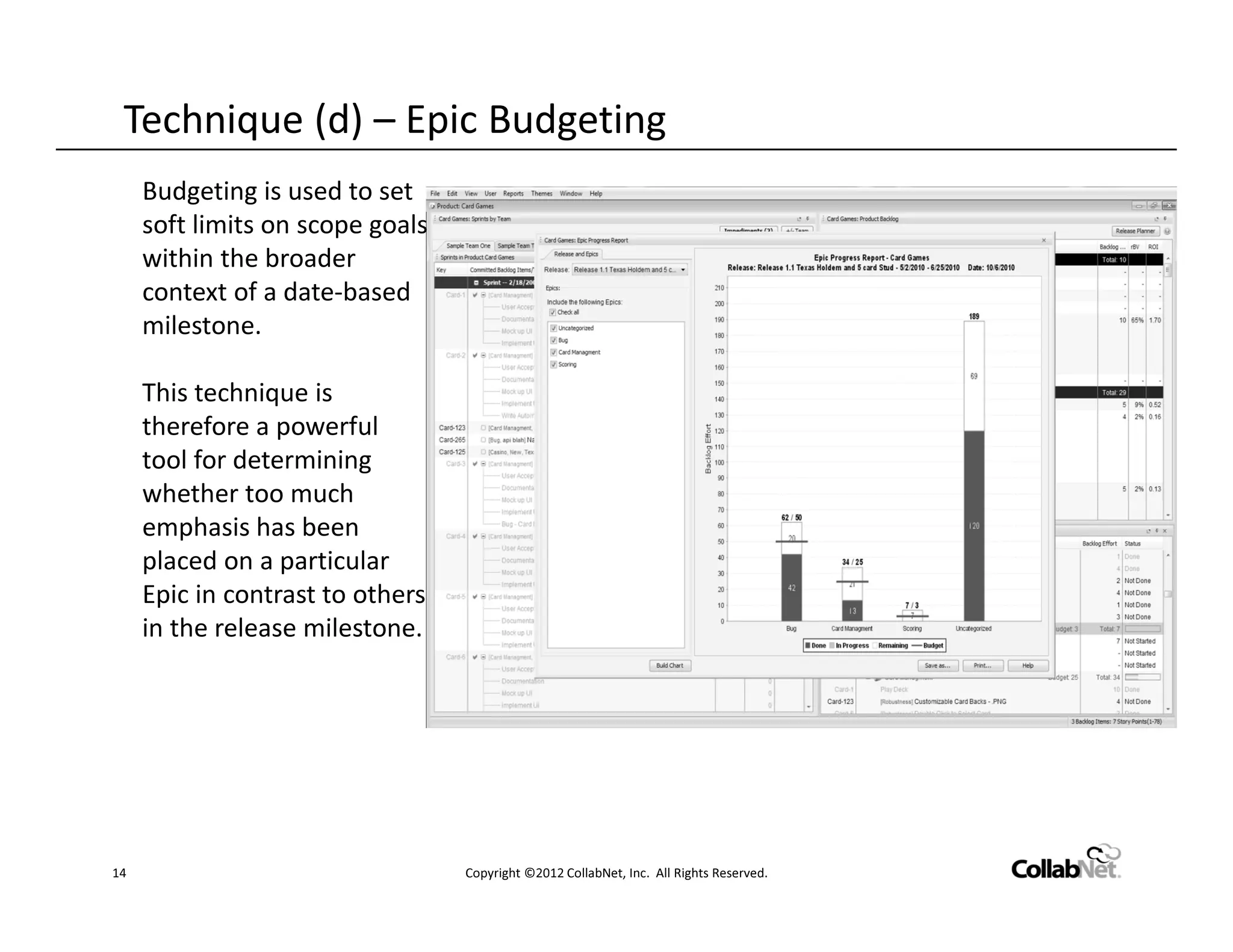 Technique (d) – Epic Budgeting
     Budgeting is used to set
     soft limits on scope goals
     within the broader
     context of a date-based
     milestone.

     This technique is
     therefore a powerful
     tool for determining
     whether too much
     emphasis has been
     placed on a particular
     Epic in contrast to others
     in the release milestone.




14                                Copyright ©2012 CollabNet, Inc. All Rights Reserved.
 