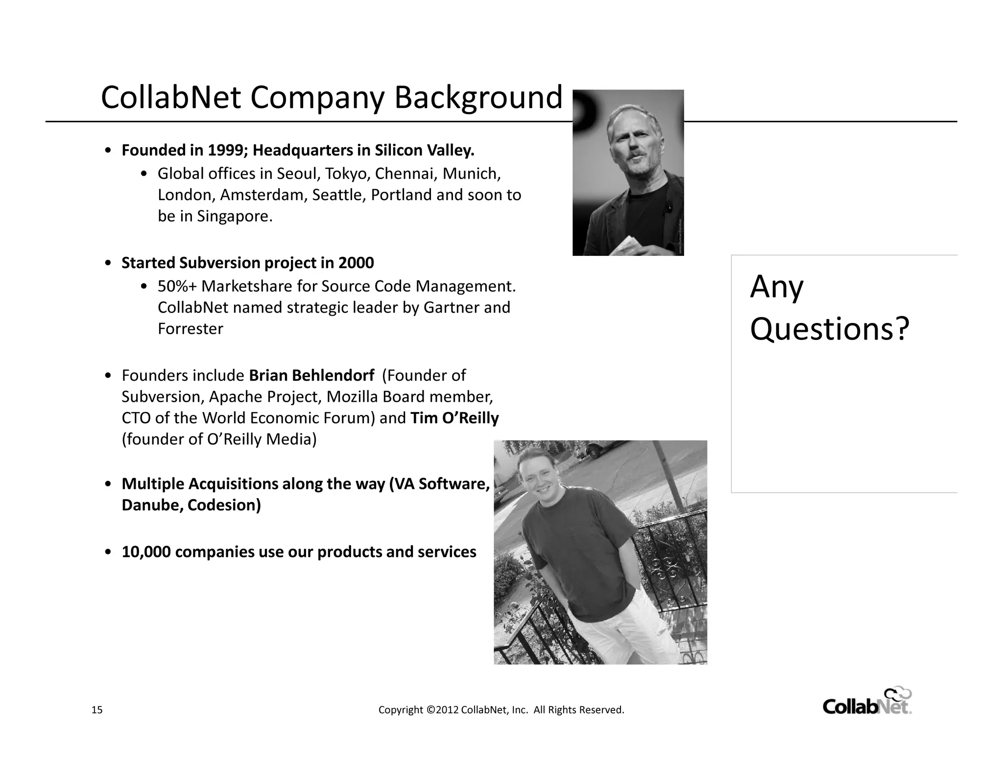 CollabNet Company Background
     • Founded in 1999; Headquarters in Silicon Valley.
         • Global offices in Seoul, Tokyo, Chennai, Munich,
           London, Amsterdam, Seattle, Portland and soon to
           be in Singapore.

     • Started Subversion project in 2000
         • 50%+ Marketshare for Source Code Management.
            CollabNet named strategic leader by Gartner and
                                                                                                Any
            Forrester                                                                           Questions?
     • Founders include Brian Behlendorf (Founder of
       Subversion, Apache Project, Mozilla Board member,
       CTO of the World Economic Forum) and Tim O’Reilly
       (founder of O’Reilly Media)

     • Multiple Acquisitions along the way (VA Software,
       Danube, Codesion)

     • 10,000 companies use our products and services




15                                       Copyright ©2012 CollabNet, Inc. All Rights Reserved.
 
