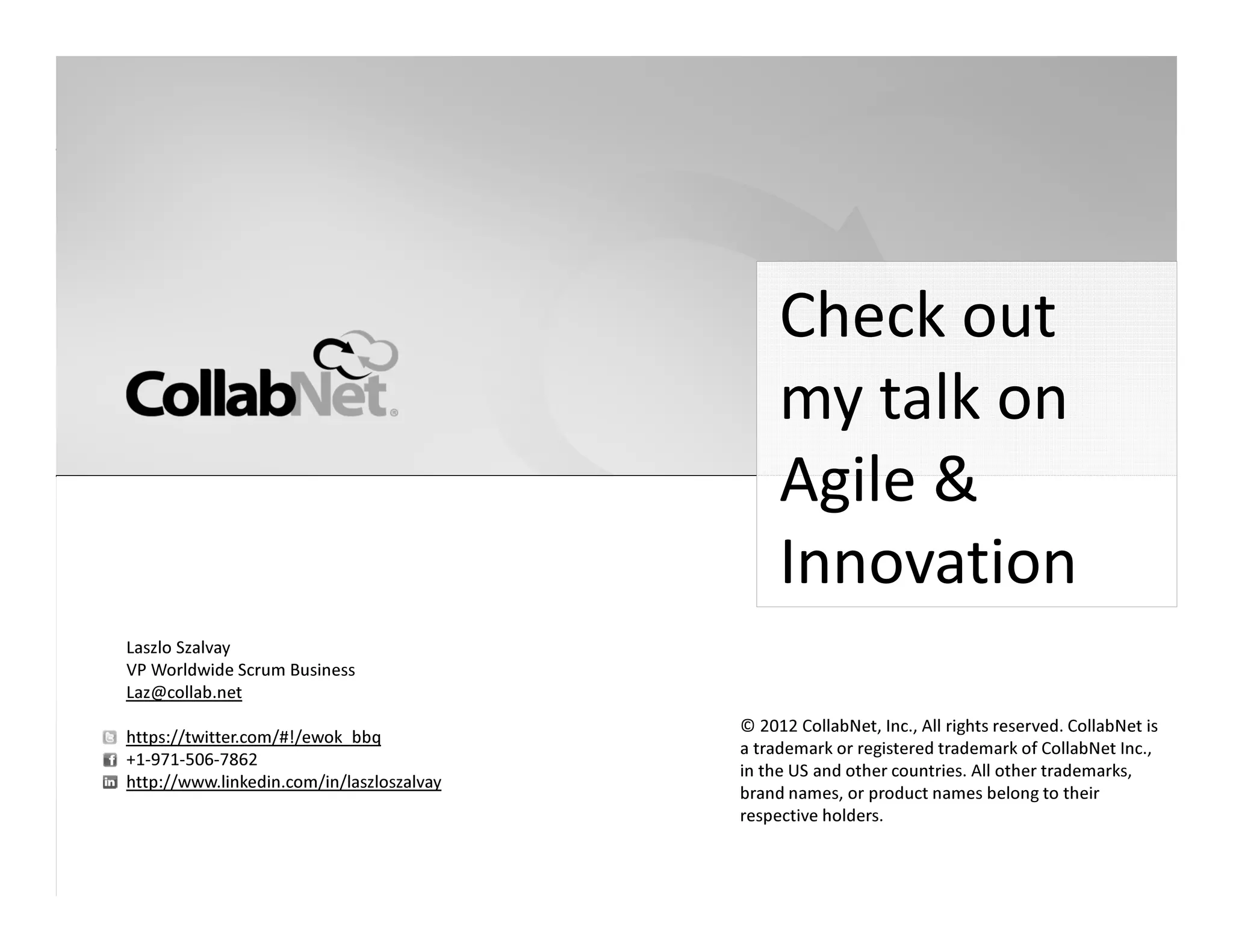 Check out
                                                                                                   my talk on
                                                                                                   Agile &
                                                                                                   Innovation
 Laszlo Szalvay
 VP Worldwide Scrum Business
 Laz@collab.net
                                                                                           © 2012 CollabNet, Inc., All rights reserved. CollabNet is
 https://twitter.com/#!/ewok_bbq
                                                                                           a trademark or registered trademark of CollabNet Inc.,
 +1-971-506-7862
                                                                                           in the US and other countries. All other trademarks,
 http://www.linkedin.com/in/laszloszalvay
                                                                                           brand names, or product names belong to their
                                                                                           respective holders.


16                                          Copyright ©2012 CollabNet, Inc. All Rights Reserved.
 