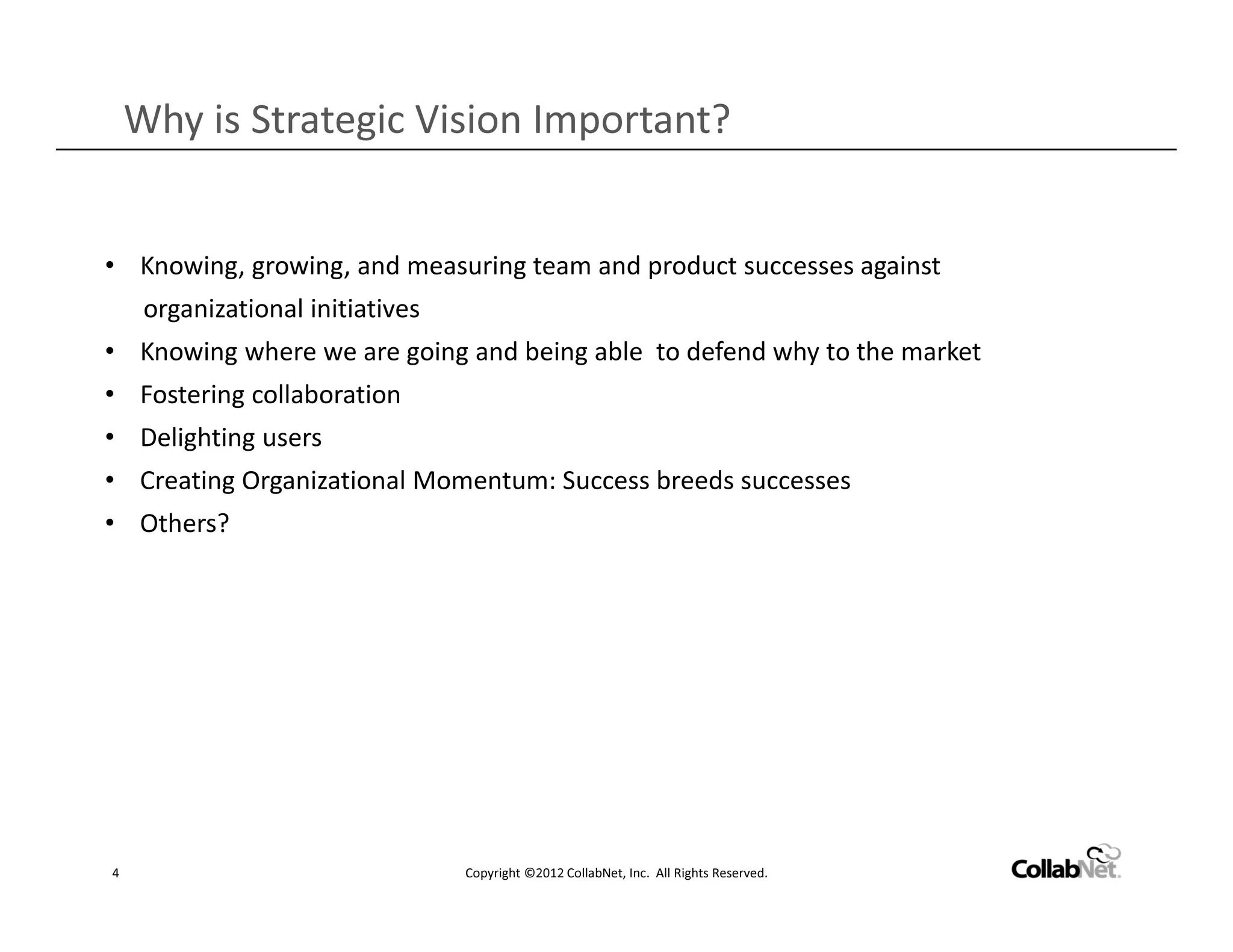 Why is Strategic Vision Important?


• Knowing, growing, and measuring team and product successes against
     organizational initiatives
• Knowing where we are going and being able to defend why to the market
• Fostering collaboration
• Delighting users
• Creating Organizational Momentum: Success breeds successes
• Others?




4                                 Copyright ©2012 CollabNet, Inc. All Rights Reserved.
 