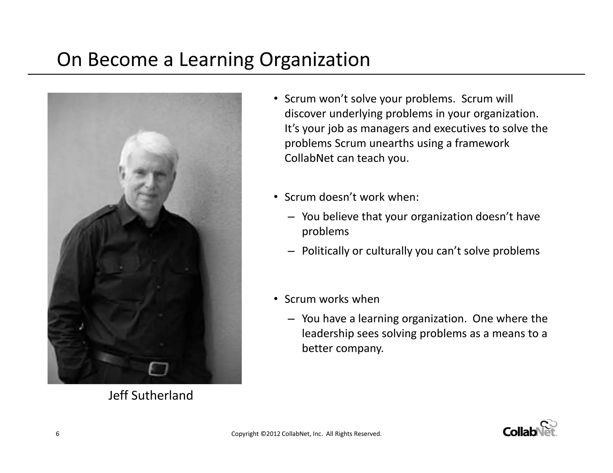 On Become a Learning Organization
                                     • Scrum won’t solve your problems. Scrum will
                                       discover underlying problems in your organization.
                                       It’s your job as managers and executives to solve the
                                       problems Scrum unearths using a framework
                                       CollabNet can teach you.


                                     • Scrum doesn’t work when:
                                          – You believe that your organization doesn’t have
                                            problems
                                          – Politically or culturally you can’t solve problems


                                     • Scrum works when
                                          – You have a learning organization. One where the
                                            leadership sees solving problems as a means to a
                                            better company.


     Jeff Sutherland

6                      Copyright ©2012 CollabNet, Inc. All Rights Reserved.
 