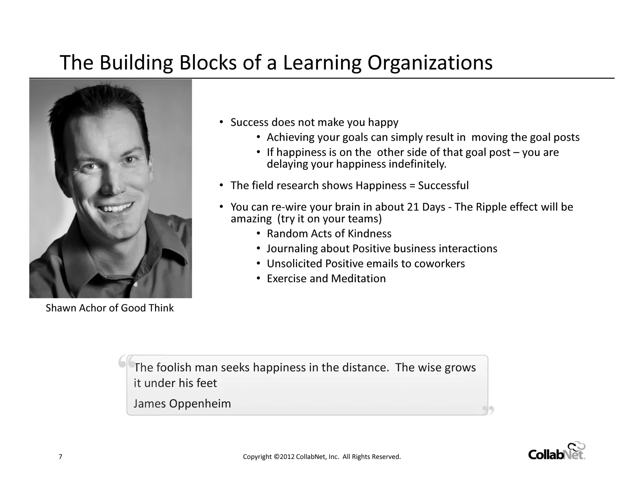The Building Blocks of a Learning Organizations

                                • Success does not make you happy
                                       • Achieving your goals can simply result in moving the goal posts
                                       • If happiness is on the other side of that goal post – you are
                                         delaying your happiness indefinitely.
                                • The field research shows Happiness = Successful
                                • You can re-wire your brain in about 21 Days - The Ripple effect will be
                                  amazing (try it on your teams)
                                       • Random Acts of Kindness
                                       • Journaling about Positive business interactions
                                       • Unsolicited Positive emails to coworkers
                                       • Exercise and Meditation

Shawn Achor of Good Think




                 The foolish man seeks happiness in the distance. The wise grows
                 it under his feet
                 James Oppenheim


  7                                  Copyright ©2012 CollabNet, Inc. All Rights Reserved.
 