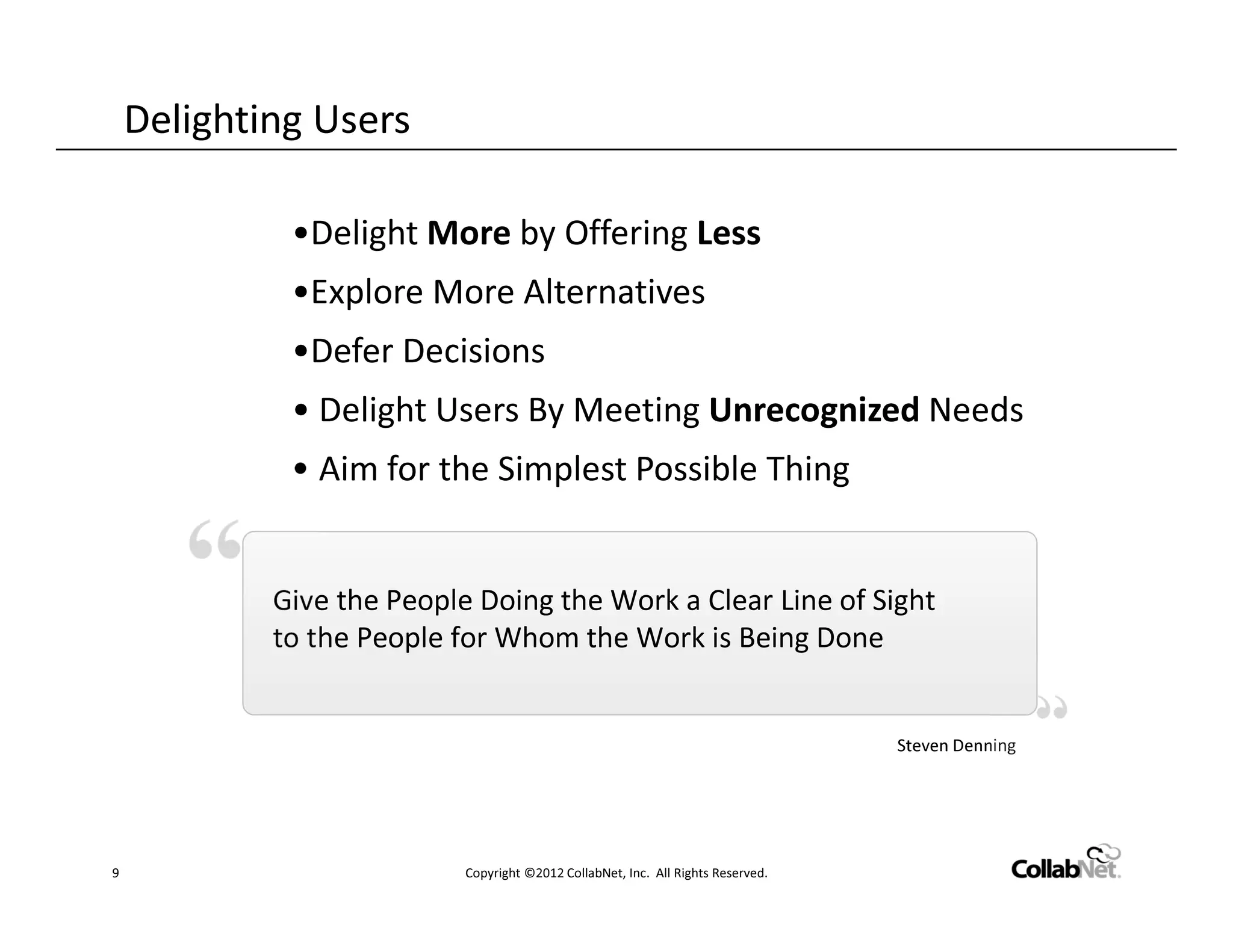 Delighting Users

             •Delight More by Offering Less
             •Explore More Alternatives
             •Defer Decisions
             • Delight Users By Meeting Unrecognized Needs
             • Aim for the Simplest Possible Thing


            Give the People Doing the Work a Clear Line of Sight
            to the People for Whom the Work is Being Done


                                                                                  Steven Denning




9                          Copyright ©2012 CollabNet, Inc. All Rights Reserved.
 