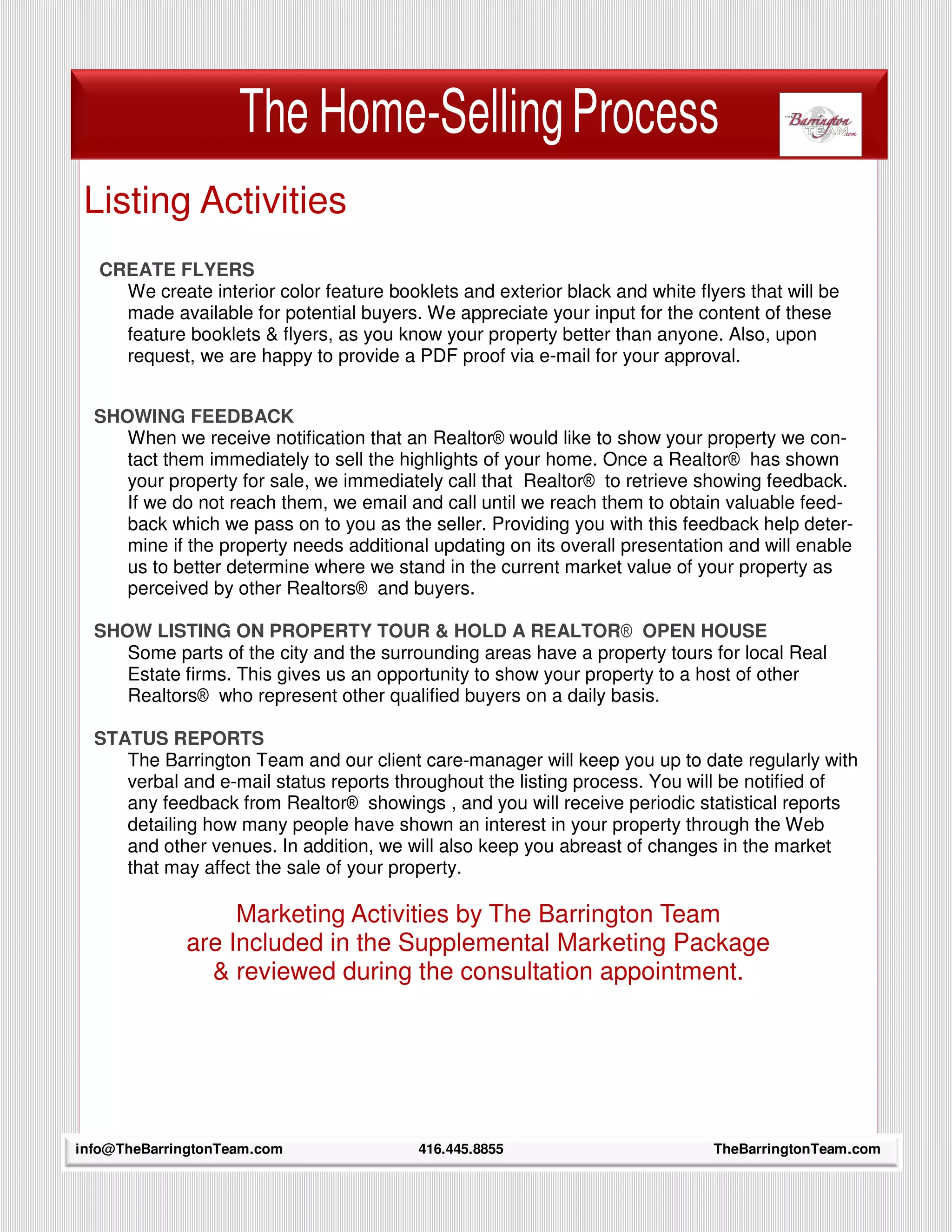 The Home-Selling Process
 Listing Activities
  CREATE FLYERS
    We create interior color feature booklets and exterior black and white flyers that will be
    made available for potential buyers. We appreciate your input for the content of these
    feature booklets & flyers, as you know your property better than anyone. Also, upon
    request, we are happy to provide a PDF proof via e-mail for your approval.


  SHOWING FEEDBACK
     When we receive notification that an Realtor® would like to show your property we con-
     tact them immediately to sell the highlights of your home. Once a Realtor® has shown
     your property for sale, we immediately call that Realtor® to retrieve showing feedback.
     If we do not reach them, we email and call until we reach them to obtain valuable feed-
     back which we pass on to you as the seller. Providing you with this feedback help deter-
     mine if the property needs additional updating on its overall presentation and will enable
     us to better determine where we stand in the current market value of your property as
     perceived by other Realtors® and buyers.

  SHOW LISTING ON PROPERTY TOUR & HOLD A REALTOR® OPEN HOUSE
     Some parts of the city and the surrounding areas have a property tours for local Real
     Estate firms. This gives us an opportunity to show your property to a host of other
     Realtors® who represent other qualified buyers on a daily basis.

  STATUS REPORTS
     The Barrington Team and our client care-manager will keep you up to date regularly with
     verbal and e-mail status reports throughout the listing process. You will be notified of
     any feedback from Realtor® showings , and you will receive periodic statistical reports
     detailing how many people have shown an interest in your property through the Web
     and other venues. In addition, we will also keep you abreast of changes in the market
     that may affect the sale of your property.

                  Marketing Activities by The Barrington Team
             are Included in the Supplemental Marketing Package
               & reviewed during the consultation appointment.




    10
info@TheBarringtonTeam.com               416.445.8855                         TheBarringtonTeam.com
 