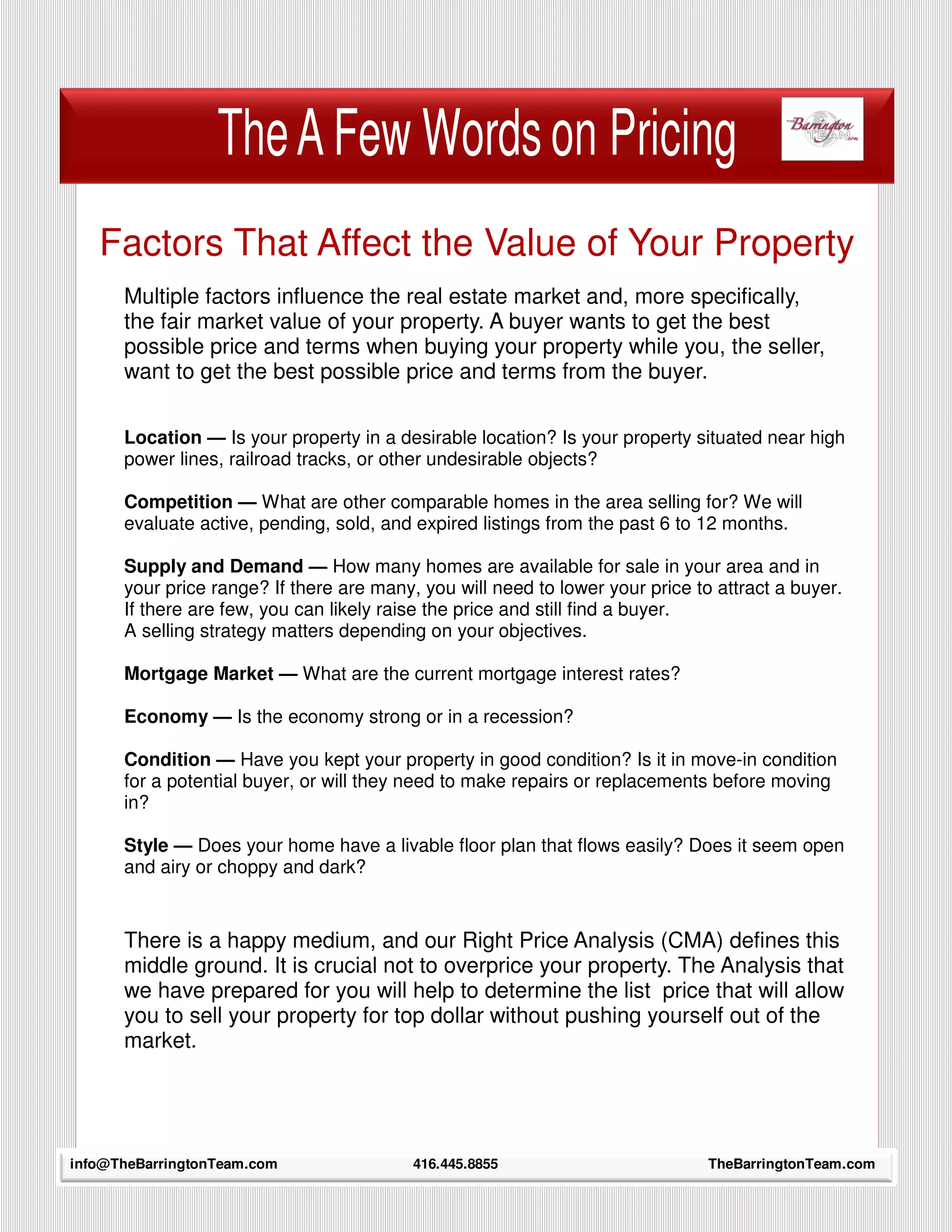 The A Few Words on Pricing
   Factors That Affect the Value of Your Property
      Multiple factors influence the real estate market and, more specifically,
      the fair market value of your property. A buyer wants to get the best
      possible price and terms when buying your property while you, the seller,
      want to get the best possible price and terms from the buyer.

      Location — Is your property in a desirable location? Is your property situated near high
      power lines, railroad tracks, or other undesirable objects?

      Competition — What are other comparable homes in the area selling for? We will
      evaluate active, pending, sold, and expired listings from the past 6 to 12 months.

      Supply and Demand — How many homes are available for sale in your area and in
      your price range? If there are many, you will need to lower your price to attract a buyer.
      If there are few, you can likely raise the price and still find a buyer.
      A selling strategy matters depending on your objectives.

      Mortgage Market — What are the current mortgage interest rates?

      Economy — Is the economy strong or in a recession?

      Condition — Have you kept your property in good condition? Is it in move-in condition
      for a potential buyer, or will they need to make repairs or replacements before moving
      in?

      Style — Does your home have a livable floor plan that flows easily? Does it seem open
      and airy or choppy and dark?


      There is a happy medium, and our Right Price Analysis (CMA) defines this
      middle ground. It is crucial not to overprice your property. The Analysis that
      we have prepared for you will help to determine the list price that will allow
      you to sell your property for top dollar without pushing yourself out of the
      market.



     14
info@TheBarringtonTeam.com                416.445.8855                         TheBarringtonTeam.com
 