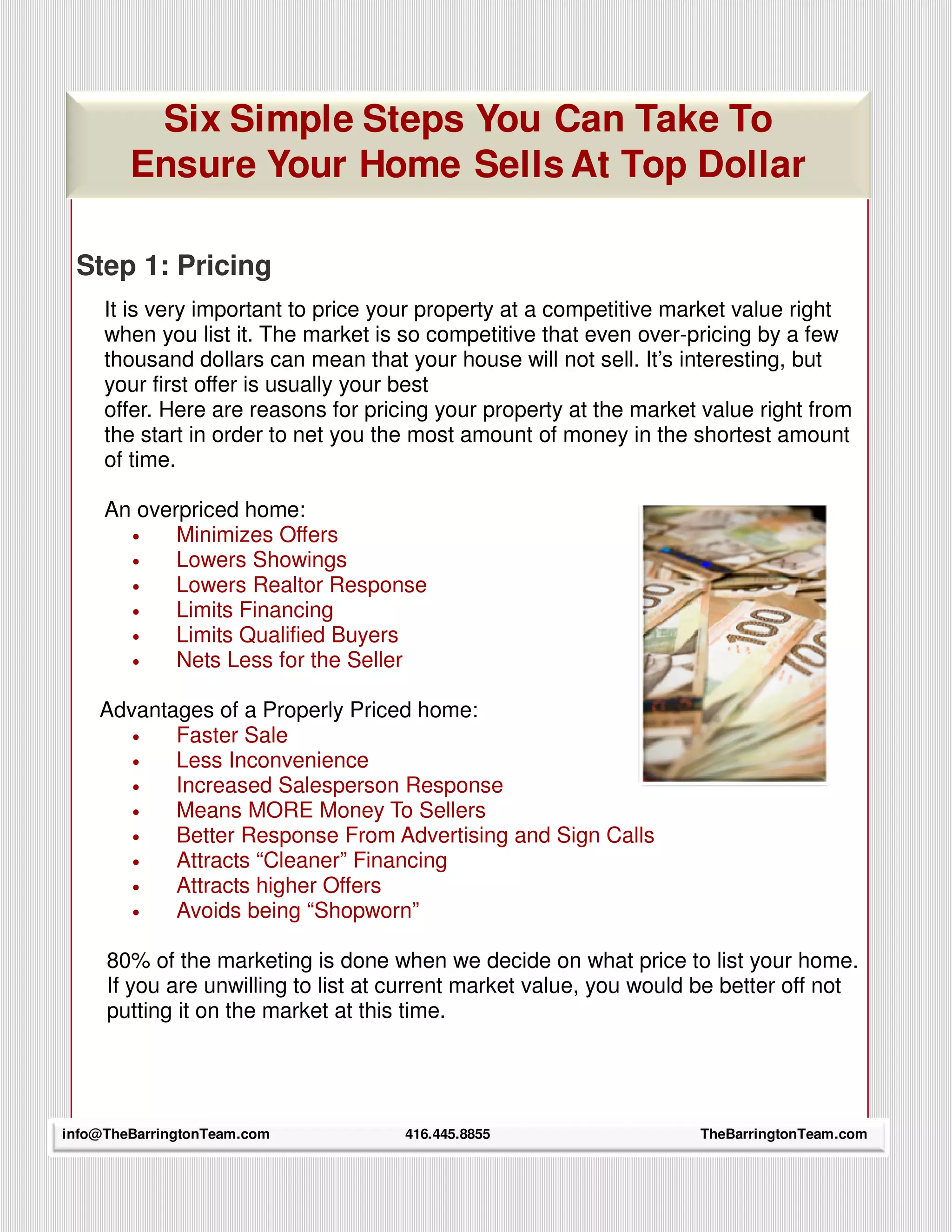 Six Simple Steps You Can Take To
        Ensure Your Home Sells At Top Dollar

 Step 1: Pricing
     It is very important to price your property at a competitive market value right
     when you list it. The market is so competitive that even over-pricing by a few
     thousand dollars can mean that your house will not sell. It’s interesting, but
     your first offer is usually your best
     offer. Here are reasons for pricing your property at the market value right from
     the start in order to net you the most amount of money in the shortest amount
     of time.

     An overpriced home:
       •    Minimizes Offers
       •    Lowers Showings
       •    Lowers Realtor Response
       •    Limits Financing
       •    Limits Qualified Buyers
       •    Nets Less for the Seller

    Advantages of a Properly Priced home:
       •   Faster Sale
       •   Less Inconvenience
       •   Increased Salesperson Response
       •   Means MORE Money To Sellers
       •   Better Response From Advertising and Sign Calls
       •   Attracts “Cleaner” Financing
       •   Attracts higher Offers
       •   Avoids being “Shopworn”

     80% of the marketing is done when we decide on what price to list your home.
     If you are unwilling to list at current market value, you would be better off not
     putting it on the market at this time.




info@TheBarringtonTeam.com
      18                             416.445.8855                   TheBarringtonTeam.com
 