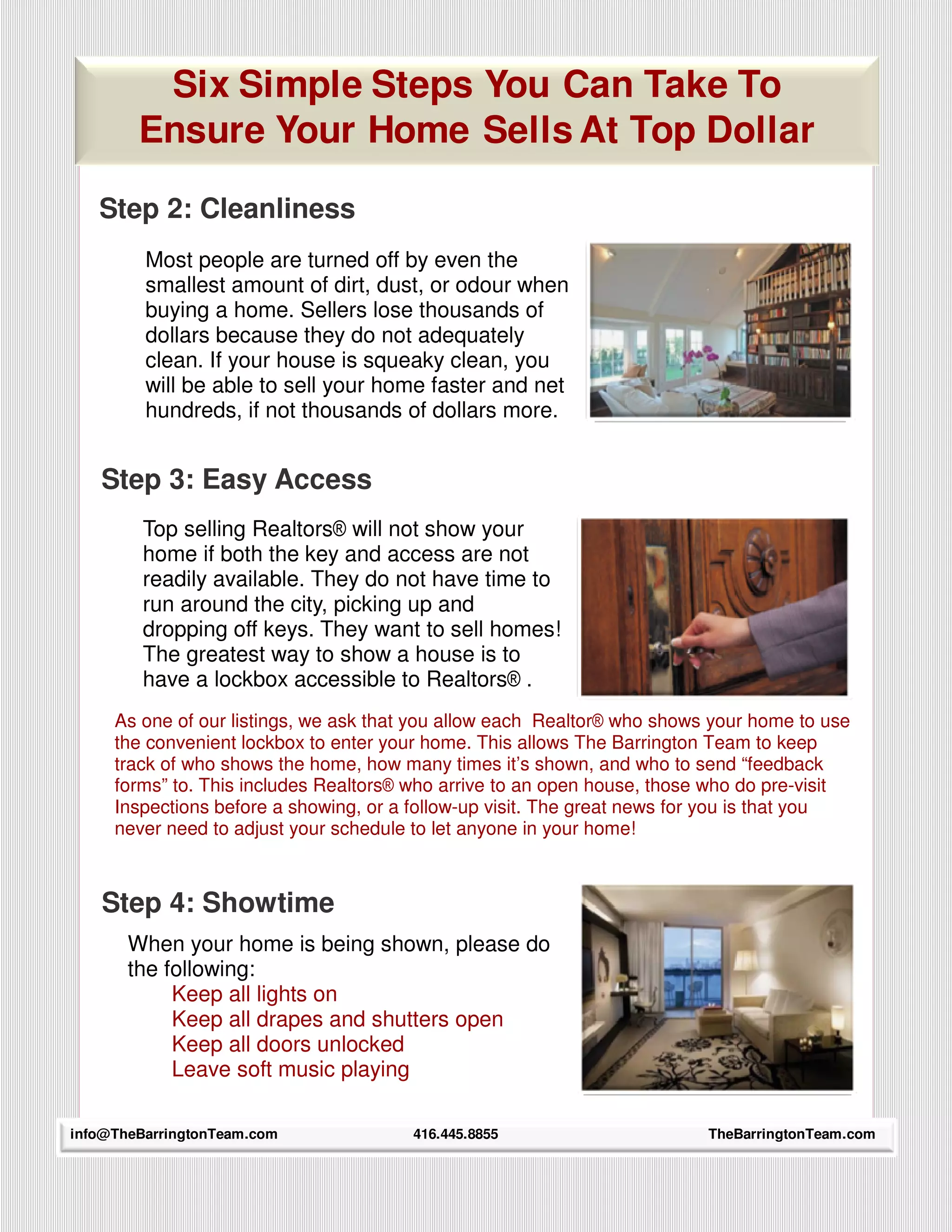 Six Simple Steps You Can Take To
        Ensure Your Home Sells At Top Dollar

   Step 2: Cleanliness
         Most people are turned off by even the
         smallest amount of dirt, dust, or odour when
         buying a home. Sellers lose thousands of
         dollars because they do not adequately
         clean. If your house is squeaky clean, you
         will be able to sell your home faster and net
         hundreds, if not thousands of dollars more.


   Step 3: Easy Access
         Top selling Realtors® will not show your
         home if both the key and access are not
         readily available. They do not have time to
         run around the city, picking up and
         dropping off keys. They want to sell homes!
         The greatest way to show a house is to
         have a lockbox accessible to Realtors® .
     As one of our listings, we ask that you allow each Realtor® who shows your home to use
     the convenient lockbox to enter your home. This allows The Barrington Team to keep
     track of who shows the home, how many times it’s shown, and who to send “feedback
     forms” to. This includes Realtors® who arrive to an open house, those who do pre-visit
     Inspections before a showing, or a follow-up visit. The great news for you is that you
     never need to adjust your schedule to let anyone in your home!



   Step 4: Showtime
       When your home is being shown, please do
       the following:
            Keep all lights on
            Keep all drapes and shutters open
            Keep all doors unlocked
            Leave soft music playing

info@TheBarringtonTeam.com
     19                                416.445.8855                       TheBarringtonTeam.com
 
