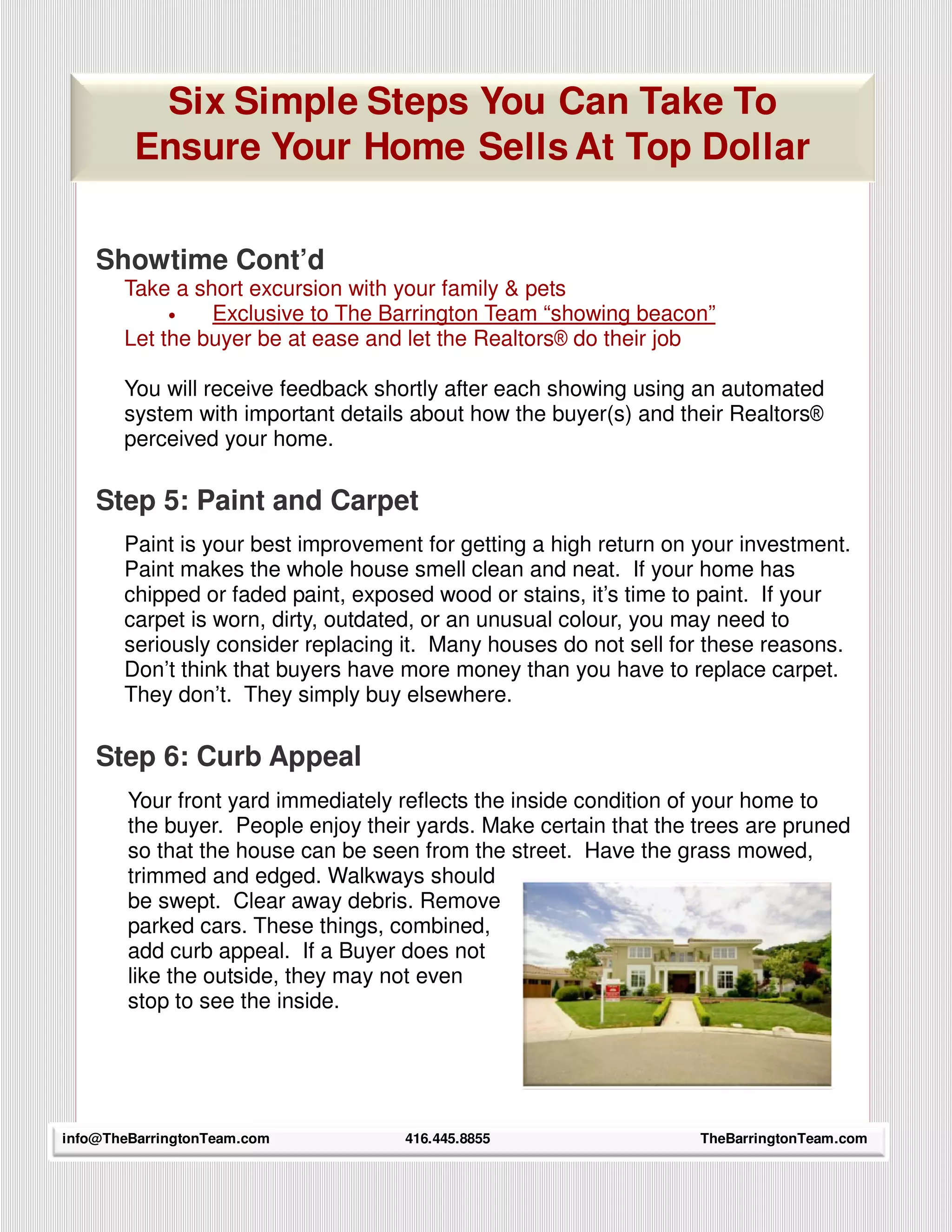 Six Simple Steps You Can Take To
         Ensure Your Home Sells At Top Dollar

    Showtime Cont’d
       Take a short excursion with your family & pets
            •   Exclusive to The Barrington Team “showing beacon”
       Let the buyer be at ease and let the Realtors® do their job

       You will receive feedback shortly after each showing using an automated
       system with important details about how the buyer(s) and their Realtors®
       perceived your home.

    Step 5: Paint and Carpet
       Paint is your best improvement for getting a high return on your investment.
       Paint makes the whole house smell clean and neat. If your home has
       chipped or faded paint, exposed wood or stains, it’s time to paint. If your
       carpet is worn, dirty, outdated, or an unusual colour, you may need to
       seriously consider replacing it. Many houses do not sell for these reasons.
       Don’t think that buyers have more money than you have to replace carpet.
       They don’t. They simply buy elsewhere.

    Step 6: Curb Appeal
        Your front yard immediately reflects the inside condition of your home to
        the buyer. People enjoy their yards. Make certain that the trees are pruned
        so that the house can be seen from the street. Have the grass mowed,
        trimmed and edged. Walkways should
        be swept. Clear away debris. Remove
        parked cars. These things, combined,
        add curb appeal. If a Buyer does not
        like the outside, they may not even
        stop to see the inside.




      20
info@TheBarringtonTeam.com          416.445.8855                   TheBarringtonTeam.com
 