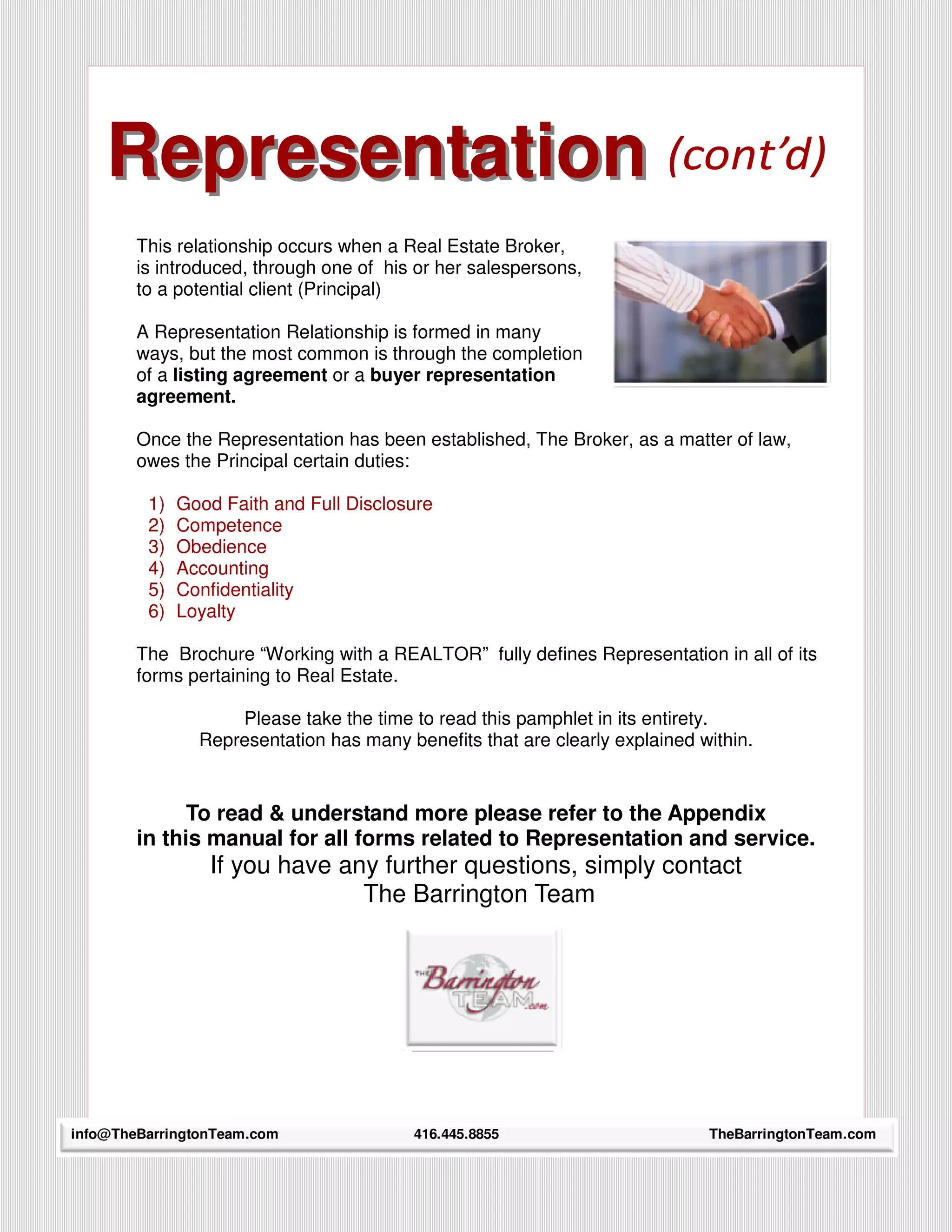 Representation (cont’d)
          Relationship
        This relationship occurs when a Real Estate Broker,
        is introduced, through one of his or her salespersons,
        to a potential client (Principal)

        A Representation Relationship is formed in many
        ways, but the most common is through the completion
        of a listing agreement or a buyer representation
        agreement.

        Once the Representation has been established, The Broker, as a matter of law,
        owes the Principal certain duties:

         1)   Good Faith and Full Disclosure
         2)   Competence
         3)   Obedience
         4)   Accounting
         5)   Confidentiality
         6)   Loyalty

        The Brochure “Working with a REALTOR” fully defines Representation in all of its
        forms pertaining to Real Estate.

                    Please take the time to read this pamphlet in its entirety.
                Representation has many benefits that are clearly explained within.


              To read & understand more please refer to the Appendix
        in this manual for all forms related to Representation and service.
                 If you have any further questions, simply contact
                               The Barrington Team




info@TheBarringtonTeam.com
     22                                   416.445.8855                       TheBarringtonTeam.com
 