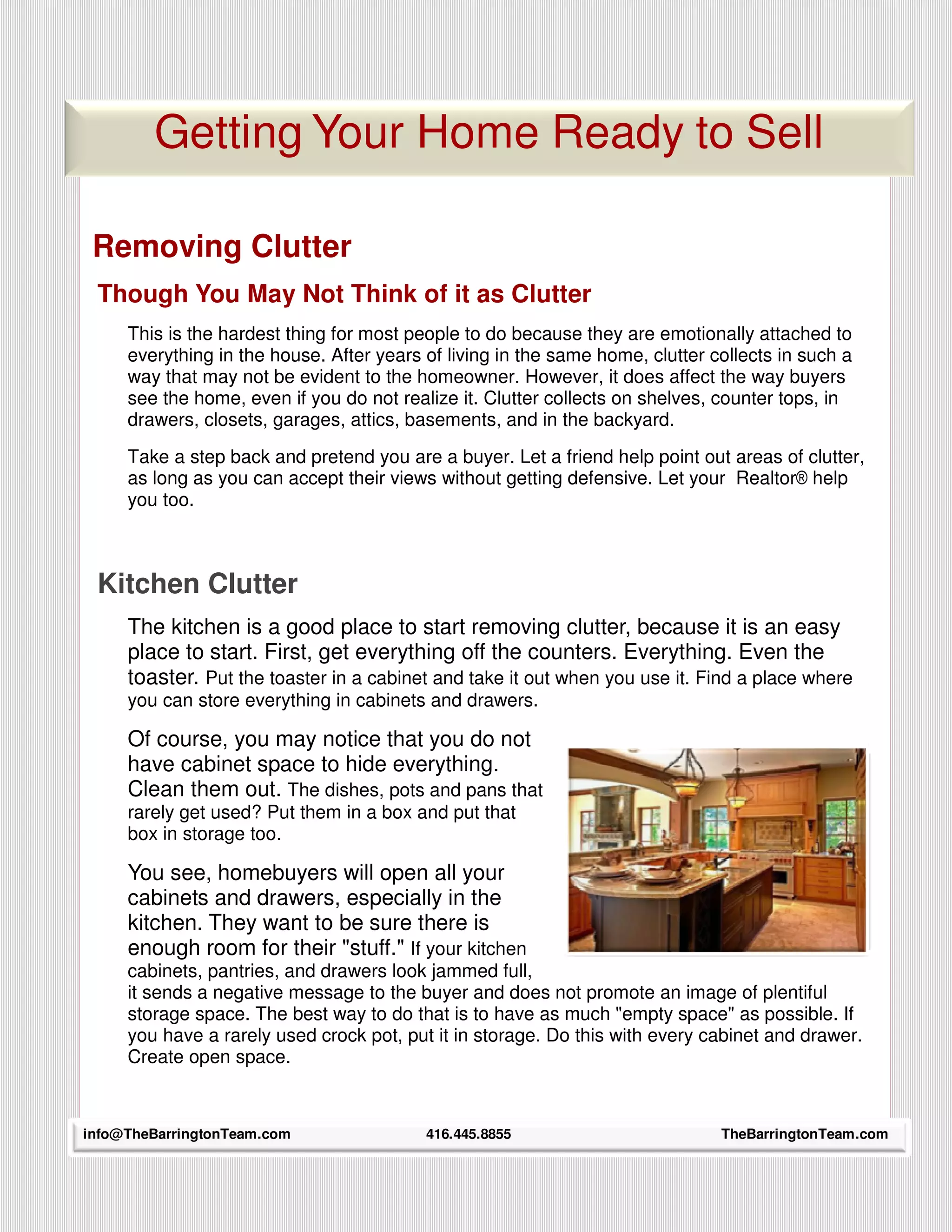 Getting Your Home Ready to Sell

 Removing Clutter
 Though You May Not Think of it as Clutter
     This is the hardest thing for most people to do because they are emotionally attached to
     everything in the house. After years of living in the same home, clutter collects in such a
     way that may not be evident to the homeowner. However, it does affect the way buyers
     see the home, even if you do not realize it. Clutter collects on shelves, counter tops, in
     drawers, closets, garages, attics, basements, and in the backyard.
     Take a step back and pretend you are a buyer. Let a friend help point out areas of clutter,
     as long as you can accept their views without getting defensive. Let your Realtor® help
     you too.



 Kitchen Clutter
     The kitchen is a good place to start removing clutter, because it is an easy
     place to start. First, get everything off the counters. Everything. Even the
     toaster. Put the toaster in a cabinet and take it out when you use it. Find a place where
     you can store everything in cabinets and drawers.

     Of course, you may notice that you do not
     have cabinet space to hide everything.
     Clean them out. The dishes, pots and pans that
     rarely get used? Put them in a box and put that
     box in storage too.

     You see, homebuyers will open all your
     cabinets and drawers, especially in the
     kitchen. They want to be sure there is
     enough room for their "stuff." If your kitchen
     cabinets, pantries, and drawers look jammed full,
     it sends a negative message to the buyer and does not promote an image of plentiful
     storage space. The best way to do that is to have as much "empty space" as possible. If
     you have a rarely used crock pot, put it in storage. Do this with every cabinet and drawer.
     Create open space.



info@TheBarringtonTeam.com
    24                                    416.445.8855                         TheBarringtonTeam.com
 