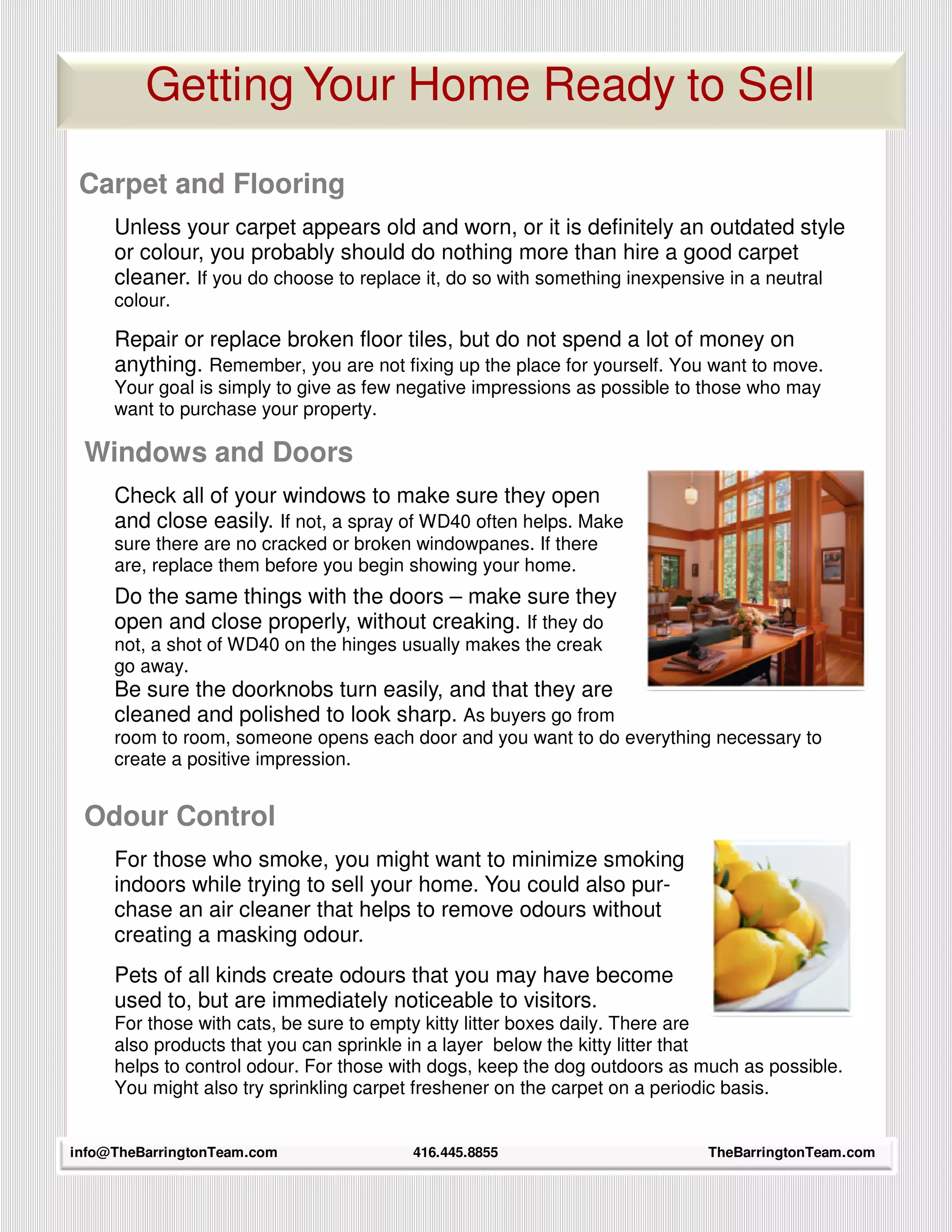 Getting Your Home Ready to Sell

 Carpet and Flooring
     Unless your carpet appears old and worn, or it is definitely an outdated style
     or colour, you probably should do nothing more than hire a good carpet
     cleaner. If you do choose to replace it, do so with something inexpensive in a neutral
     colour.

     Repair or replace broken floor tiles, but do not spend a lot of money on
     anything. Remember, you are not fixing up the place for yourself. You want to move.
     Your goal is simply to give as few negative impressions as possible to those who may
     want to purchase your property.

 Windows and Doors
     Check all of your windows to make sure they open
     and close easily. If not, a spray of WD40 often helps. Make
     sure there are no cracked or broken windowpanes. If there
     are, replace them before you begin showing your home.
     Do the same things with the doors – make sure they
     open and close properly, without creaking. If they do
     not, a shot of WD40 on the hinges usually makes the creak
     go away.
     Be sure the doorknobs turn easily, and that they are
     cleaned and polished to look sharp. As buyers go from
     room to room, someone opens each door and you want to do everything necessary to
     create a positive impression.


 Odour Control
     For those who smoke, you might want to minimize smoking
     indoors while trying to sell your home. You could also pur-
     chase an air cleaner that helps to remove odours without
     creating a masking odour.
     Pets of all kinds create odours that you may have become
     used to, but are immediately noticeable to visitors.
     For those with cats, be sure to empty kitty litter boxes daily. There are
     also products that you can sprinkle in a layer below the kitty litter that
     helps to control odour. For those with dogs, keep the dog outdoors as much as possible.
     You might also try sprinkling carpet freshener on the carpet on a periodic basis.

     27
info@TheBarringtonTeam.com              416.445.8855                       TheBarringtonTeam.com
 
