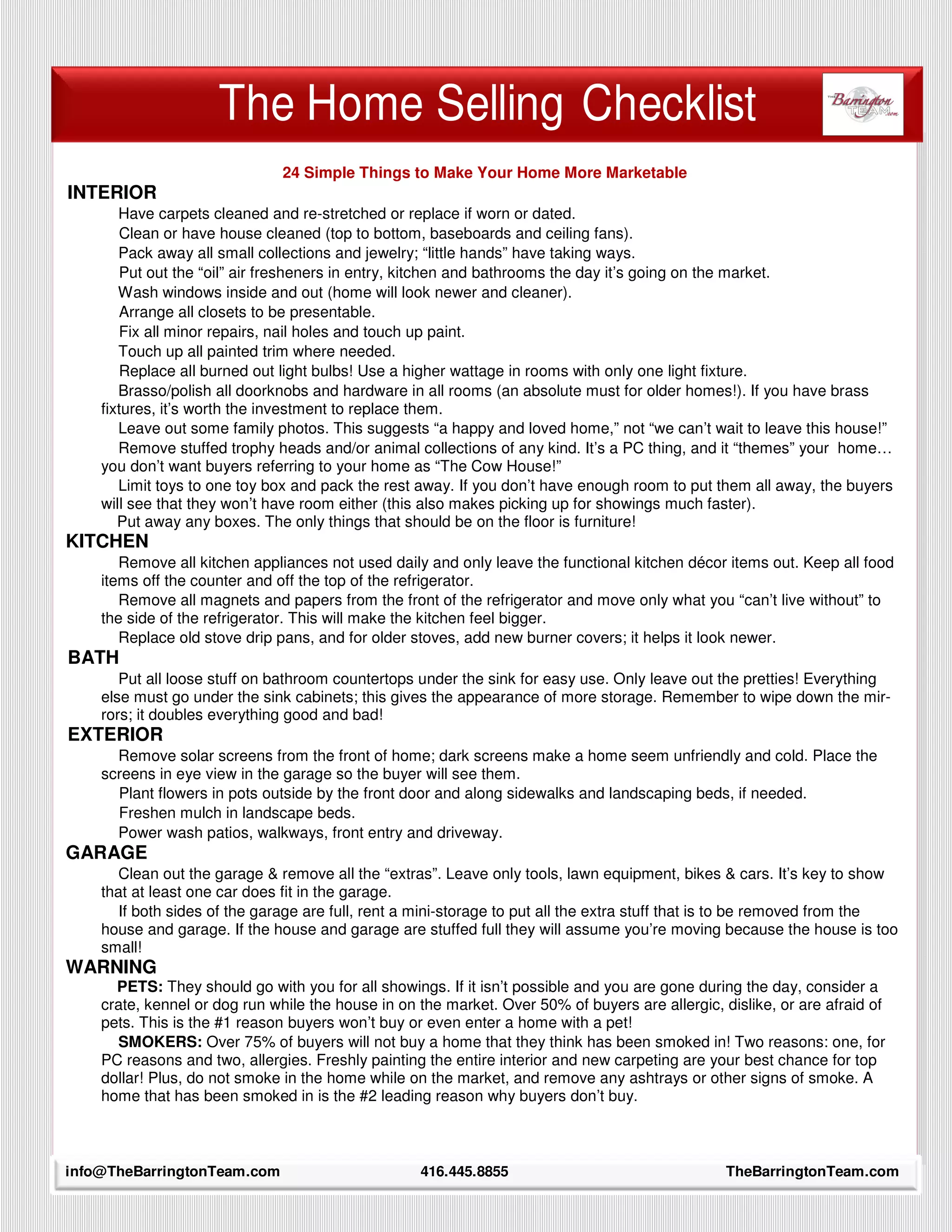 The Home Selling Checklist
                               24 Simple Things to Make Your Home More Marketable
INTERIOR
       Have carpets cleaned and re-stretched or replace if worn or dated.
       Clean or have house cleaned (top to bottom, baseboards and ceiling fans).
       Pack away all small collections and jewelry; “little hands” have taking ways.
       Put out the “oil” air fresheners in entry, kitchen and bathrooms the day it’s going on the market.
       Wash windows inside and out (home will look newer and cleaner).
       Arrange all closets to be presentable.
       Fix all minor repairs, nail holes and touch up paint.
       Touch up all painted trim where needed.
       Replace all burned out light bulbs! Use a higher wattage in rooms with only one light fixture.
       Brasso/polish all doorknobs and hardware in all rooms (an absolute must for older homes!). If you have brass
    fixtures, it’s worth the investment to replace them.
       Leave out some family photos. This suggests “a happy and loved home,” not “we can’t wait to leave this house!”
       Remove stuffed trophy heads and/or animal collections of any kind. It’s a PC thing, and it “themes” your home…
    you don’t want buyers referring to your home as “The Cow House!”
       Limit toys to one toy box and pack the rest away. If you don’t have enough room to put them all away, the buyers
    will see that they won’t have room either (this also makes picking up for showings much faster).
       Put away any boxes. The only things that should be on the floor is furniture!
KITCHEN
       Remove all kitchen appliances not used daily and only leave the functional kitchen décor items out. Keep all food
    items off the counter and off the top of the refrigerator.
       Remove all magnets and papers from the front of the refrigerator and move only what you “can’t live without” to
    the side of the refrigerator. This will make the kitchen feel bigger.
       Replace old stove drip pans, and for older stoves, add new burner covers; it helps it look newer.
BATH
       Put all loose stuff on bathroom countertops under the sink for easy use. Only leave out the pretties! Everything
    else must go under the sink cabinets; this gives the appearance of more storage. Remember to wipe down the mir-
    rors; it doubles everything good and bad!
EXTERIOR
      Remove solar screens from the front of home; dark screens make a home seem unfriendly and cold. Place the
    screens in eye view in the garage so the buyer will see them.
      Plant flowers in pots outside by the front door and along sidewalks and landscaping beds, if needed.
      Freshen mulch in landscape beds.
      Power wash patios, walkways, front entry and driveway.
GARAGE
      Clean out the garage & remove all the “extras”. Leave only tools, lawn equipment, bikes & cars. It’s key to show
    that at least one car does fit in the garage.
      If both sides of the garage are full, rent a mini-storage to put all the extra stuff that is to be removed from the
    house and garage. If the house and garage are stuffed full they will assume you’re moving because the house is too
    small!
WARNING
      PETS: They should go with you for all showings. If it isn’t possible and you are gone during the day, consider a
    crate, kennel or dog run while the house in on the market. Over 50% of buyers are allergic, dislike, or are afraid of
    pets. This is the #1 reason buyers won’t buy or even enter a home with a pet!
      SMOKERS: Over 75% of buyers will not buy a home that they think has been smoked in! Two reasons: one, for
    PC reasons and two, allergies. Freshly painting the entire interior and new carpeting are your best chance for top
    dollar! Plus, do not smoke in the home while on the market, and remove any ashtrays or other signs of smoke. A
    home that has been smoked in is the #2 leading reason why buyers don’t buy.

      32

info@TheBarringtonTeam.com                         416.445.8855                                  TheBarringtonTeam.com
 