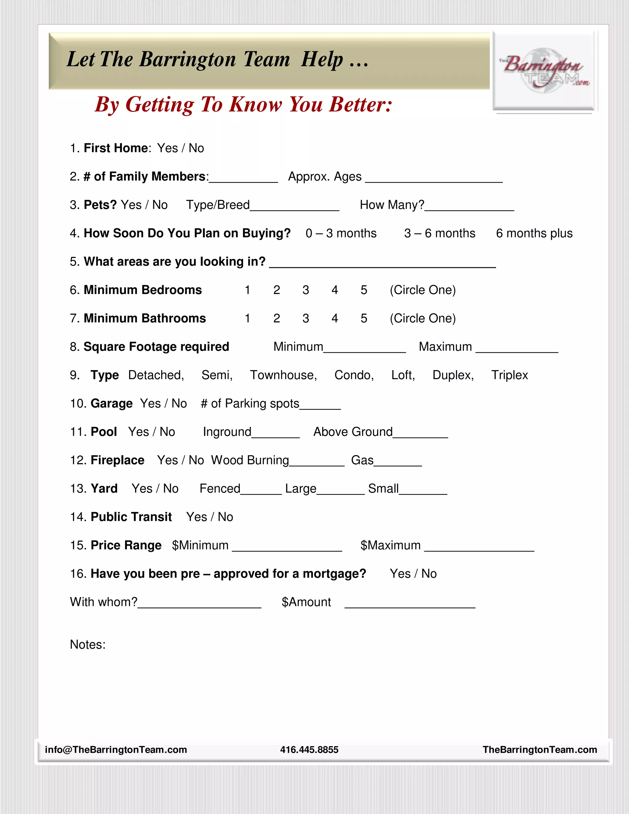 Let The Barrington Team Help …

         By Getting To Know You Better:
    1. First Home: Yes / No

    2. # of Family Members:__________ Approx. Ages ____________________

    3. Pets? Yes / No     Type/Breed_____________            How Many?_____________

    4. How Soon Do You Plan on Buying?          0 – 3 months       3 – 6 months       6 months plus

    5. What areas are you looking in? _________________________________

    6. Minimum Bedrooms              1   2     3       4     5   (Circle One)

    7. Minimum Bathrooms             1   2     3       4     5   (Circle One)

    8. Square Footage required           Minimum____________             Maximum ____________

    9. Type Detached,        Semi,   Townhouse,        Condo,    Loft,    Duplex,    Triplex

    10. Garage Yes / No      # of Parking spots______

    11. Pool Yes / No        Inground_______       Above Ground________

    12. Fireplace   Yes / No Wood Burning________ Gas_______

    13. Yard   Yes / No      Fenced______ Large_______ Small_______

    14. Public Transit    Yes / No

    15. Price Range $Minimum ________________                $Maximum ________________

    16. Have you been pre – approved for a mortgage?             Yes / No

    With whom?__________________             $Amount       ___________________


    Notes:




info@TheBarringtonTeam.com
      34                                  416.445.8855                              TheBarringtonTeam.com
 