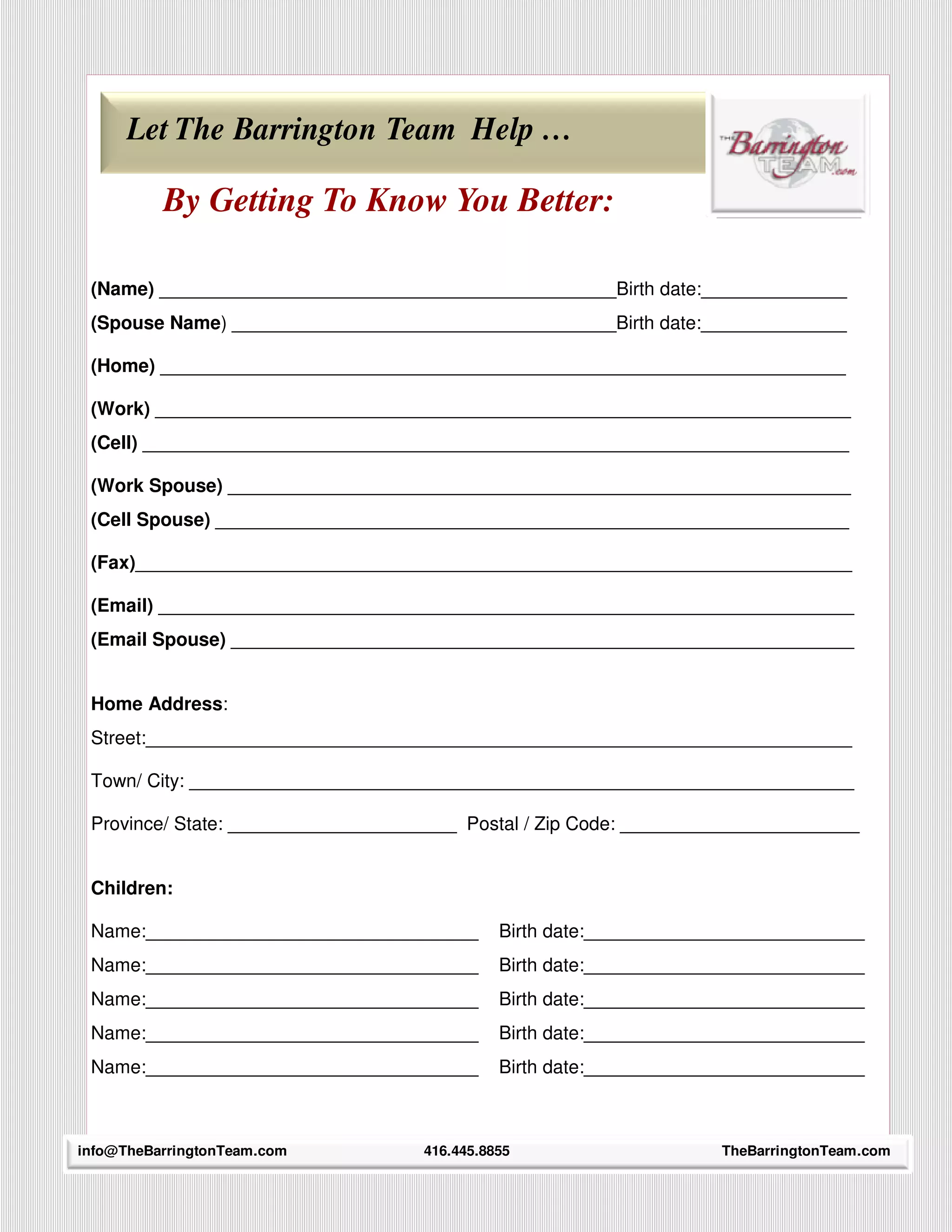 Let The Barrington Team Help …

          By Getting To Know You Better:

 (Name) ____________________________________________Birth date:______________
 (Spouse Name) _____________________________________Birth date:______________

 (Home) __________________________________________________________________

 (Work) ___________________________________________________________________
 (Cell) ____________________________________________________________________

 (Work Spouse) ____________________________________________________________
 (Cell Spouse) _____________________________________________________________

 (Fax)_____________________________________________________________________

 (Email) ___________________________________________________________________
 (Email Spouse) ____________________________________________________________


 Home Address:
 Street:____________________________________________________________________

 Town/ City: ________________________________________________________________

 Province/ State: ______________________ Postal / Zip Code: _______________________


 Children:

 Name:________________________________        Birth date:___________________________
 Name:________________________________        Birth date:___________________________
 Name:________________________________        Birth date:___________________________
 Name:________________________________        Birth date:___________________________
 Name:________________________________        Birth date:___________________________


    35
info@TheBarringtonTeam.com          416.445.8855                     TheBarringtonTeam.com
 