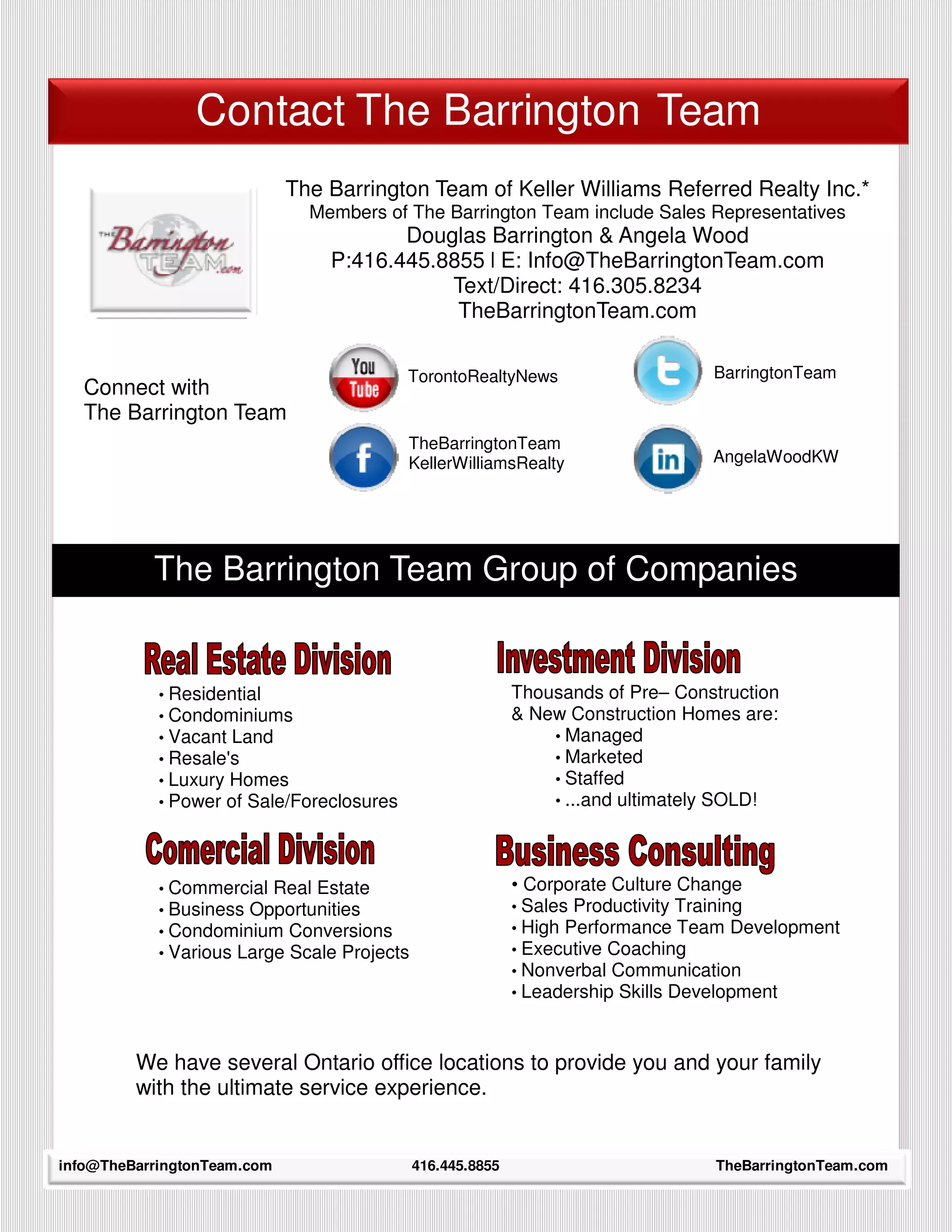 Contact The Barrington Team
                             The Barrington Team of Keller Williams Referred Realty Inc.*
                               Members of The Barrington Team include Sales Representatives
                                        Douglas Barrington & Angela Wood
                                 P:416.445.8855 l E: Info@TheBarringtonTeam.com
                                            Text/Direct: 416.305.8234
                                             TheBarringtonTeam.com

                                            TorontoRealtyNews                      BarringtonTeam
   Connect with
   The Barrington Team
                                            TheBarringtonTeam
                                            KellerWilliamsRealty                   AngelaWoodKW




            The Barrington Team Group of Companies


             • Residential                                   Thousands of Pre– Construction
             • Condominiums                                  & New Construction Homes are:
             • Vacant Land                                       • Managed
             • Resale's                                          • Marketed
             • Luxury Homes                                      • Staffed
             • Power of Sale/Foreclosures                        • ...and ultimately SOLD!




             • Commercial Real Estate                        • Corporate Culture Change
             • Business Opportunities                        • Sales Productivity Training
             • Condominium Conversions                       • High Performance Team Development
             • Various Large Scale Projects                  • Executive Coaching
                                                             • Nonverbal Communication
                                                             • Leadership Skills Development



           We have several Ontario office locations to provide you and your family
           with the ultimate service experience.

      38
info@TheBarringtonTeam.com                    416.445.8855                         TheBarringtonTeam.com
 