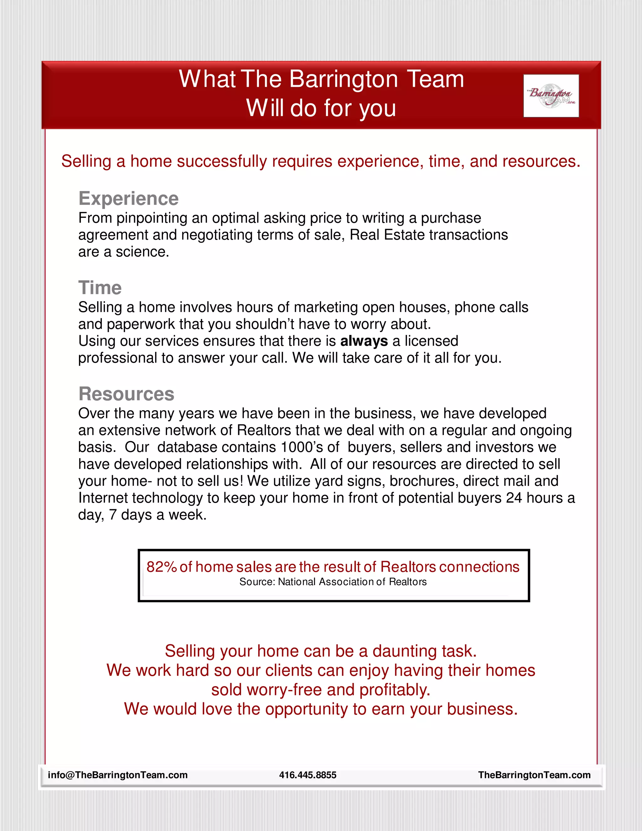What The Barrington Team
                             Will do for you

  Selling a home successfully requires experience, time, and resources.

     Experience
     From pinpointing an optimal asking price to writing a purchase
     agreement and negotiating terms of sale, Real Estate transactions
     are a science.

     Time
     Selling a home involves hours of marketing open houses, phone calls
     and paperwork that you shouldn’t have to worry about.
     Using our services ensures that there is always a licensed
     professional to answer your call. We will take care of it all for you.

     Resources
     Over the many years we have been in the business, we have developed
     an extensive network of Realtors that we deal with on a regular and ongoing
     basis. Our database contains 1000’s of buyers, sellers and investors we
     have developed relationships with. All of our resources are directed to sell
     your home- not to sell us! We utilize yard signs, brochures, direct mail and
     Internet technology to keep your home in front of potential buyers 24 hours a
     day, 7 days a week.


                  82% of home sales are the result of Realtors connections
                               Source: National Association of Realtors




                Selling your home can be a daunting task.
          We work hard so our clients can enjoy having their homes
                       sold worry-free and profitably.
           We would love the opportunity to earn your business.


     5
info@TheBarringtonTeam.com             416.445.8855                       TheBarringtonTeam.com
 