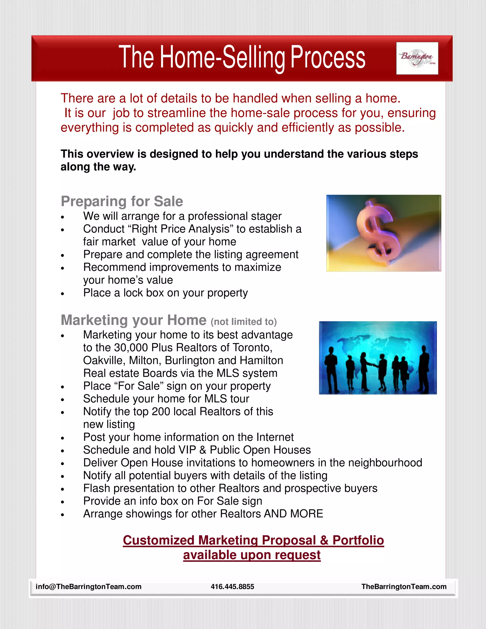 The Home-Selling Process
      There are a lot of details to be handled when selling a home.
       It is our job to streamline the home-sale process for you, ensuring
      everything is completed as quickly and efficiently as possible.

      This overview is designed to help you understand the various steps
      along the way.


      Preparing for Sale
      •    We will arrange for a professional stager
      •    Conduct “Right Price Analysis” to establish a
           fair market value of your home
      •    Prepare and complete the listing agreement
      •    Recommend improvements to maximize
           your home’s value
      •    Place a lock box on your property

      Marketing your Home (not limited to)
      •    Marketing your home to its best advantage
           to the 30,000 Plus Realtors of Toronto,
           Oakville, Milton, Burlington and Hamilton
           Real estate Boards via the MLS system
      •    Place “For Sale” sign on your property
      •    Schedule your home for MLS tour
      •    Notify the top 200 local Realtors of this
           new listing
      •    Post your home information on the Internet
      •    Schedule and hold VIP & Public Open Houses
      •    Deliver Open House invitations to homeowners in the neighbourhood
      •    Notify all potential buyers with details of the listing
      •    Flash presentation to other Realtors and prospective buyers
      •    Provide an info box on For Sale sign
      •    Arrange showings for other Realtors AND MORE

                     Customized Marketing Proposal & Portfolio
                             available upon request
     6
info@TheBarringtonTeam.com           416.445.8855               TheBarringtonTeam.com
 