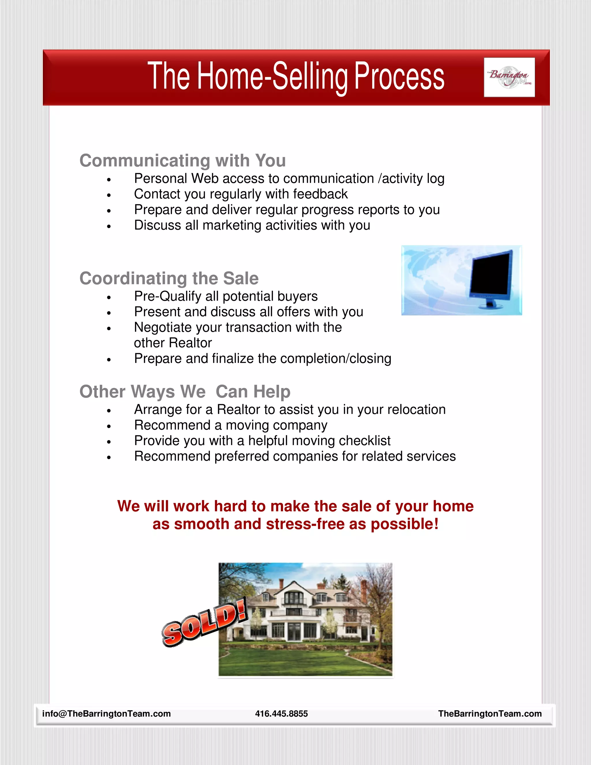 The Home-Selling Process

         Communicating with You
             •     Personal Web access to communication /activity log
             •     Contact you regularly with feedback
             •     Prepare and deliver regular progress reports to you
             •     Discuss all marketing activities with you



         Coordinating the Sale
             •     Pre-Qualify all potential buyers
             •     Present and discuss all offers with you
             •     Negotiate your transaction with the
                   other Realtor
             •     Prepare and finalize the completion/closing

         Other Ways We Can Help
             •     Arrange for a Realtor to assist you in your relocation
             •     Recommend a moving company
             •     Provide you with a helpful moving checklist
             •     Recommend preferred companies for related services


                 We will work hard to make the sale of your home
                     as smooth and stress-free as possible!




     7
info@TheBarringtonTeam.com             416.445.8855                   TheBarringtonTeam.com
 