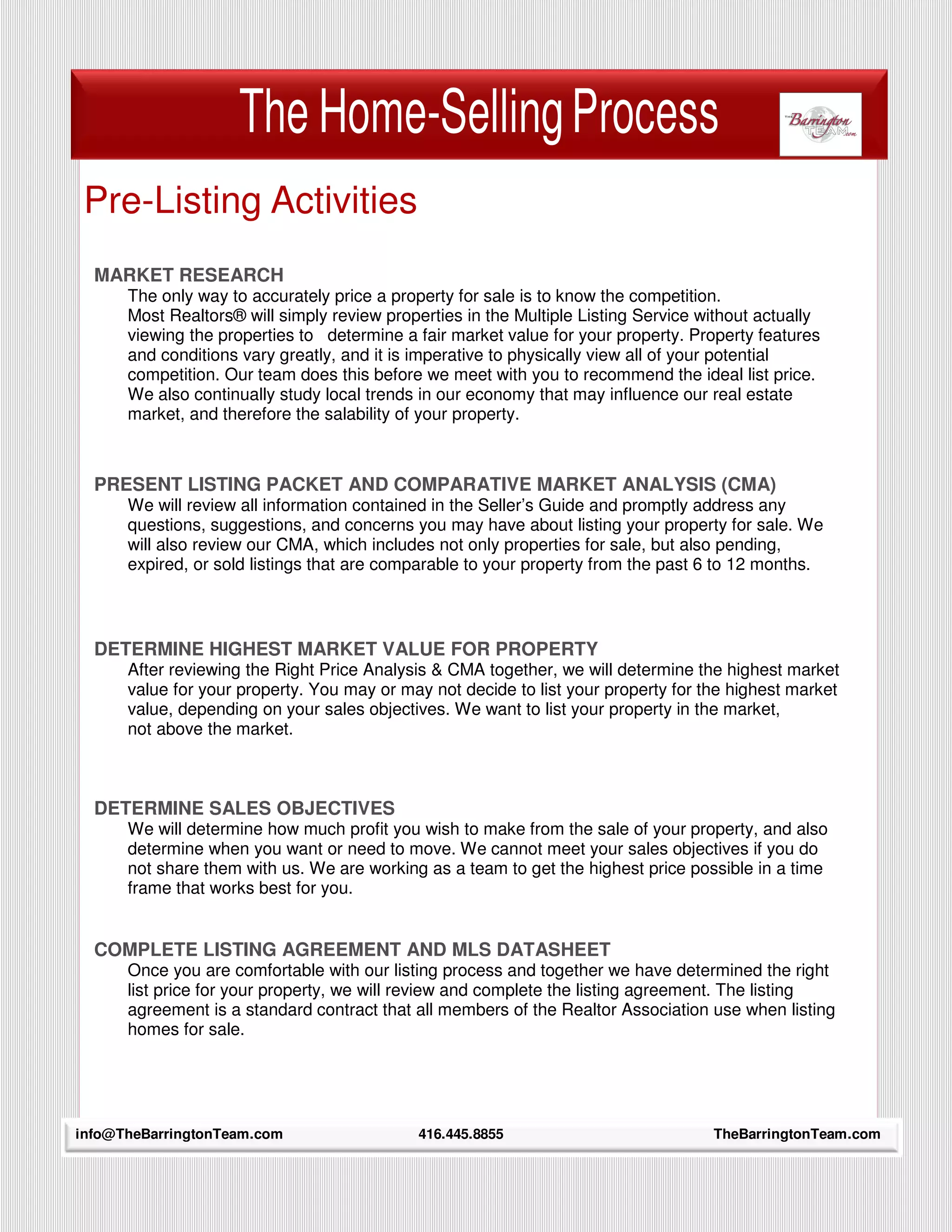 The Home-Selling Process
 Pre-Listing Activities
  MARKET RESEARCH
      The only way to accurately price a property for sale is to know the competition.
      Most Realtors® will simply review properties in the Multiple Listing Service without actually
      viewing the properties to determine a fair market value for your property. Property features
      and conditions vary greatly, and it is imperative to physically view all of your potential
      competition. Our team does this before we meet with you to recommend the ideal list price.
      We also continually study local trends in our economy that may influence our real estate
      market, and therefore the salability of your property.



  PRESENT LISTING PACKET AND COMPARATIVE MARKET ANALYSIS (CMA)
      We will review all information contained in the Seller’s Guide and promptly address any
      questions, suggestions, and concerns you may have about listing your property for sale. We
      will also review our CMA, which includes not only properties for sale, but also pending,
      expired, or sold listings that are comparable to your property from the past 6 to 12 months.



  DETERMINE HIGHEST MARKET VALUE FOR PROPERTY
      After reviewing the Right Price Analysis & CMA together, we will determine the highest market
      value for your property. You may or may not decide to list your property for the highest market
      value, depending on your sales objectives. We want to list your property in the market,
      not above the market.



  DETERMINE SALES OBJECTIVES
      We will determine how much profit you wish to make from the sale of your property, and also
      determine when you want or need to move. We cannot meet your sales objectives if you do
      not share them with us. We are working as a team to get the highest price possible in a time
      frame that works best for you.


  COMPLETE LISTING AGREEMENT AND MLS DATASHEET
      Once you are comfortable with our listing process and together we have determined the right
      list price for your property, we will review and complete the listing agreement. The listing
      agreement is a standard contract that all members of the Realtor Association use when listing
      homes for sale.




info@TheBarringtonTeam.com
     8                                       416.445.8855                           TheBarringtonTeam.com
 