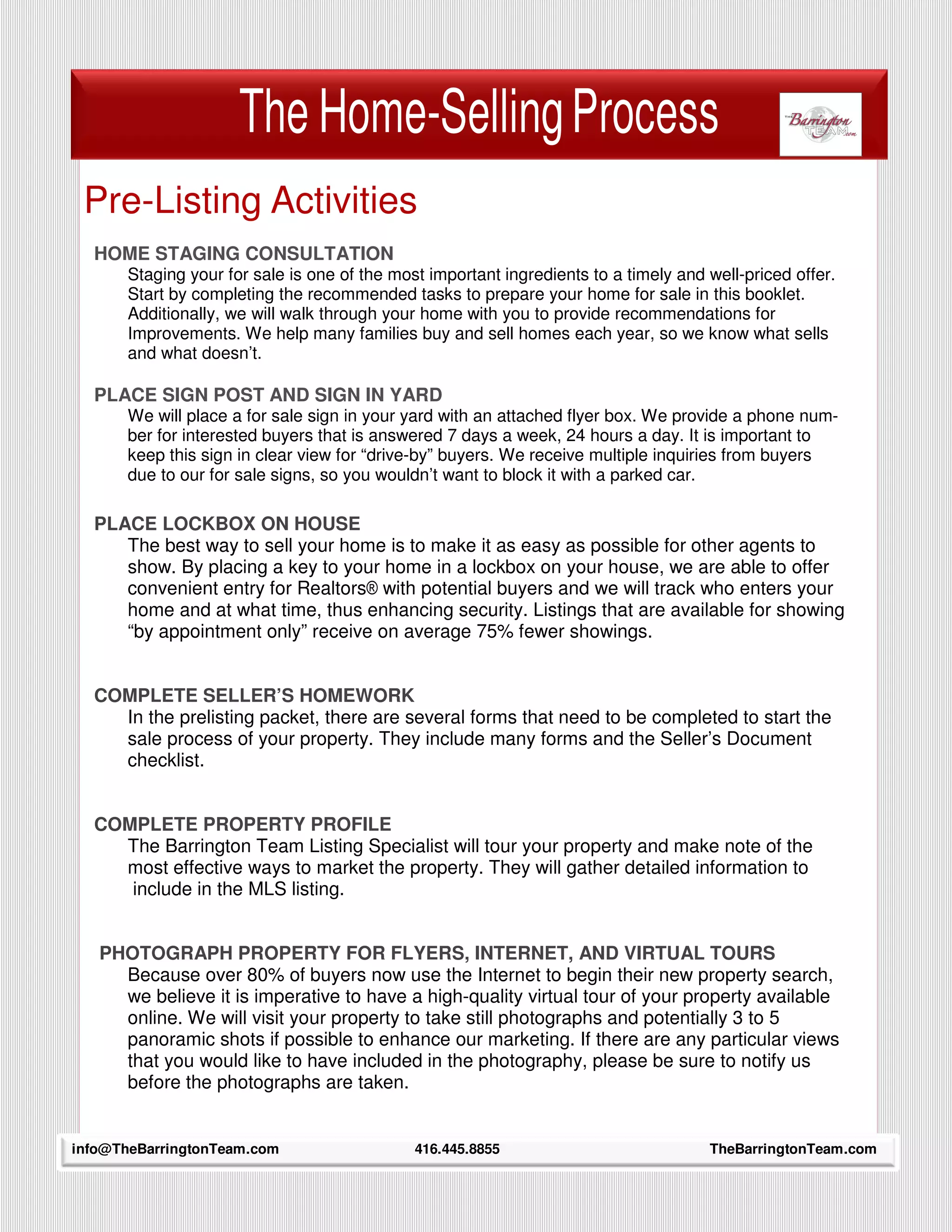 The Home-Selling Process
 Pre-Listing Activities
  HOME STAGING CONSULTATION
         Staging your for sale is one of the most important ingredients to a timely and well-priced offer.
         Start by completing the recommended tasks to prepare your home for sale in this booklet.
         Additionally, we will walk through your home with you to provide recommendations for
         Improvements. We help many families buy and sell homes each year, so we know what sells
         and what doesn’t.

  PLACE SIGN POST AND SIGN IN YARD
         We will place a for sale sign in your yard with an attached flyer box. We provide a phone num-
         ber for interested buyers that is answered 7 days a week, 24 hours a day. It is important to
         keep this sign in clear view for “drive-by” buyers. We receive multiple inquiries from buyers
         due to our for sale signs, so you wouldn’t want to block it with a parked car.

  PLACE LOCKBOX ON HOUSE
     The best way to sell your home is to make it as easy as possible for other agents to
     show. By placing a key to your home in a lockbox on your house, we are able to offer
     convenient entry for Realtors® with potential buyers and we will track who enters your
     home and at what time, thus enhancing security. Listings that are available for showing
     “by appointment only” receive on average 75% fewer showings.


  COMPLETE SELLER’S HOMEWORK
    In the prelisting packet, there are several forms that need to be completed to start the
    sale process of your property. They include many forms and the Seller’s Document
    checklist.


  COMPLETE PROPERTY PROFILE
    The Barrington Team Listing Specialist will tour your property and make note of the
    most effective ways to market the property. They will gather detailed information to
     include in the MLS listing.


   PHOTOGRAPH PROPERTY FOR FLYERS, INTERNET, AND VIRTUAL TOURS
     Because over 80% of buyers now use the Internet to begin their new property search,
     we believe it is imperative to have a high-quality virtual tour of your property available
     online. We will visit your property to take still photographs and potentially 3 to 5
     panoramic shots if possible to enhance our marketing. If there are any particular views
     that you would like to have included in the photography, please be sure to notify us
     before the photographs are taken.

     9
info@TheBarringtonTeam.com                      416.445.8855                            TheBarringtonTeam.com
 