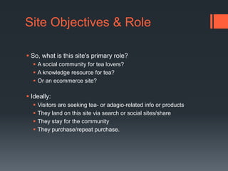 Site Objectives & RoleSo, what is this site's primary role? A social community for tea lovers? A knowledge resource for tea? Or an ecommerce site? Ideally: Visitors are seeking tea- or adagio-related info or productsThey land on this site via search or social sites/shareThey stay for the communityThey purchase/repeat purchase.