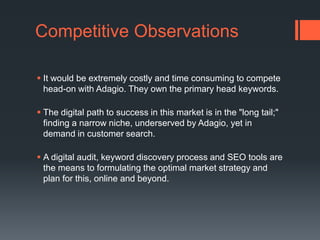 Competitive ObservationsIt would be extremely costly and time consuming to compete head-on with Adagio. They own the primary head keywords. The digital path to success in this market is in the "long tail;" finding a narrow niche, underserved by Adagio, yet in demand in customer search. A digital audit, keyword discovery process and SEO tools are the means to formulating the optimal market strategy and plan for this, online and beyond. 