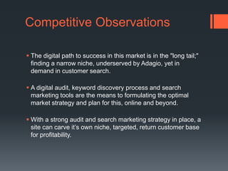 Competitive ObservationsThe digital path to success in this market is in the "long tail;" finding a narrow niche, underserved by Adagio, yet in demand in customer search. A digital audit, keyword discovery process and search marketing tools are the means to formulating the optimal market strategy and plan for this, online and beyond. With a strong audit and search marketing strategy in place, a site can carve it’s own niche, targeted, return customer base for profitability.