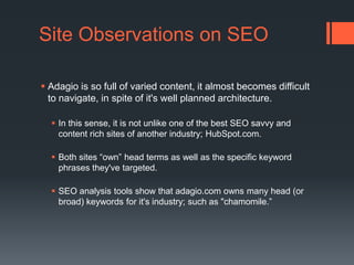 Site Observations on SEOAdagio is so full of varied content, it almost becomes difficult to navigate, in spite of it's well planned architecture. In this sense, it is not unlike one of the best SEO savvy and content rich sites of another industry; HubSpot.com. Both sites “own” head terms as well as the specific keyword phrases they've targeted. SEO analysis tools show that adagio.com owns many head (or broad) keywords for it's industry; such as "chamomile.”