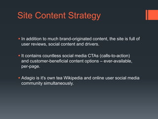 Site Content StrategyIn addition to much brand-originated content, the site is full of user reviews, social content and drivers.It contains countless social media CTAs (calls-to-action) and customer-beneficial content options – ever-available, per-page. Adagio is it's own tea Wikipedia and online user social media community simultaneously. 