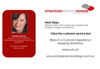 Next Steps:
Ready to learn how to grow your business with
Empathy, Insights and Actions?
•Take the customer service test
•Book in a Customer Experience
Mapping Workshop
More info at:
www.strategicservicedesign.com.au
Danielle MacInnis
Customer Centric Marketer
danielle@macinnismarketing.com.au
0400507037
Connect on LinkedIn
Danmacinnis
 