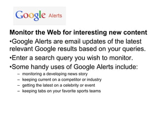 Monitor the Web for interesting new content
•Google Alerts are email updates of the latest
relevant Google results based on your queries.
•Enter a search query you wish to monitor.
•Some handy uses of Google Alerts include:
  –   monitoring a developing news story
  –   keeping current on a competitor or industry
  –   getting the latest on a celebrity or event
  –   keeping tabs on your favorite sports teams
 