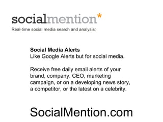 Social Media Alerts
Like Google Alerts but for social media.

Receive free daily email alerts of your
brand, company, CEO, marketing
campaign, or on a developing news story,
a competitor, or the latest on a celebrity.



SocialMention.com
 