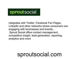 integrates with Twitter, Facebook Fan Pages,
LinkedIn and other networks where consumers are
engaging with businesses and brands…
 Sprout Social offers contact management,
competitive insight, lead generation, reporting,
analytics and more




      sproutsocial.com
 