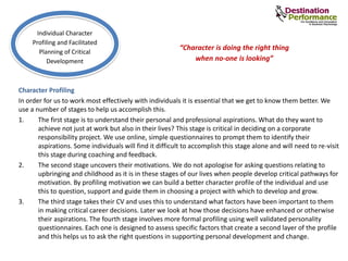 Character Profiling
In order for us to work most effectively with individuals it is essential that we get to know them better. We
use a number of stages to help us accomplish this.
1. The first stage is to understand their personal and professional aspirations. What do they want to
achieve not just at work but also in their lives? This stage is critical in deciding on a corporate
responsibility project. We use online, simple questionnaires to prompt them to identify their
aspirations. Some individuals will find it difficult to accomplish this stage alone and will need to re-visit
this stage during coaching and feedback.
2. The second stage uncovers their motivations. We do not apologise for asking questions relating to
upbringing and childhood as it is in these stages of our lives when people develop critical pathways for
motivation. By profiling motivation we can build a better character profile of the individual and use
this to question, support and guide them in choosing a project with which to develop and grow.
3. The third stage takes their CV and uses this to understand what factors have been important to them
in making critical career decisions. Later we look at how those decisions have enhanced or otherwise
their aspirations. The fourth stage involves more formal profiling using well validated personality
questionnaires. Each one is designed to assess specific factors that create a second layer of the profile
and this helps us to ask the right questions in supporting personal development and change.
Individual Character
Profiling and Facilitated
Planning of Critical
Development
“Character is doing the right thing
when no-one is looking”
 