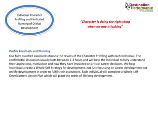 Profile Feedback and Planning
Our fully qualified associates discuss the results of the Character Profiling with each individual. The
confidential discussion usually lasts between 2-3 hours and will help the individual to fully understand
their aspirations, motivation and how they have impacted on critical career decisions. We help
individuals create a Whole Self Strategy for development, not just focussing on career development but
on life development in order to fulfil their aspirations. Each individual will complete a Whole-self
Development Action Plan which will plant the seeds of life long development.
Individual Character
Profiling and Facilitated
Planning of Critical
Development
“Character is doing the right thing
when no-one is looking”
 