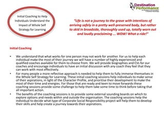 Initial Coaching
• We understand that what works for one person may not work for another. For us to help each
individual make the most of their journey we will have a number of highly experienced and
qualified coaches available for them to choose from. We will provide biographies and CVs for our
coaches and encourage individuals to have an initial discussion with any coach they feel that they
can work with most effectively.
• For many people a more reflective approach is needed to help them to fully immerse themselves in
the Whole Self Strategy for Learning. These initial coaching sessions help individuals to make sense
of their aspirations, in light of the Character Profile, and prioritise their development to make the
most of their time and energies. For those that are ready and keen to move forwards these
coaching sessions provide some challenge to help them take some time to think before taking that
all important action.
• The benefits of the coaching sessions is to provide some external sounding boards on which to
explore options and needs within and outside the organisation. The coaching sessions help the
individual to decide what type of Corporate Social Responsibility project will help them to develop
their skills and help create a journey towards their aspirations.
Initial Coaching to Help
Individuals Understand the
Impact of Whole Self
Strategy for Learning
“Life is not a journey to the grave with intentions of
arriving safely in a pretty well-preserved body, but rather
to skid in broadside, thoroughly used up, totally worn out
and loudly proclaiming ... WOW! What a ride!”
 