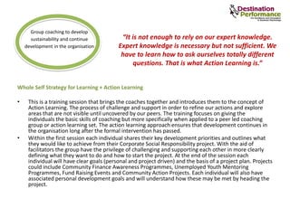 Whole Self Strategy for Learning + Action Learning
• This is a training session that brings the coaches together and introduces them to the concept of
Action Learning. The process of challenge and support in order to refine our actions and explore
areas that are not visible until uncovered by our peers. The training focuses on giving the
individuals the basic skills of coaching but more specifically when applied to a peer led coaching
group or action learning set. The action learning approach ensures that development continues in
the organisation long after the formal intervention has passed.
• Within the first session each individual shares their key development priorities and outlines what
they would like to achieve from their Corporate Social Responsibility project. With the aid of
facilitators the group have the privilege of challenging and supporting each other in more clearly
defining what they want to do and how to start the project. At the end of the session each
individual will have clear goals (personal and project driven) and the basis of a project plan. Projects
could include Community Finance Awareness Programmes, Unemployed Youth Mentoring
Programmes, Fund Raising Events and Community Action Projects. Each individual will also have
associated personal development goals and will understand how these may be met by heading the
project.
Group coaching to develop
sustainability and continue
development in the organisation
“It is not enough to rely on our expert knowledge.
Expert knowledge is necessary but not sufficient. We
have to learn how to ask ourselves totally different
questions. That is what Action Learning is.”
 