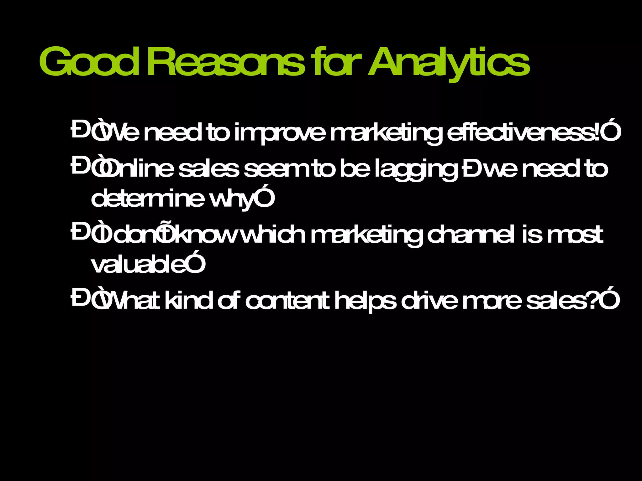 Good Reasons for Analytics “We need to improve marketing effectiveness!” “Online sales seem to be lagging – we need to determine why” “I don’t know which marketing channel is most valuable” “What kind of content helps drive more sales?” 
