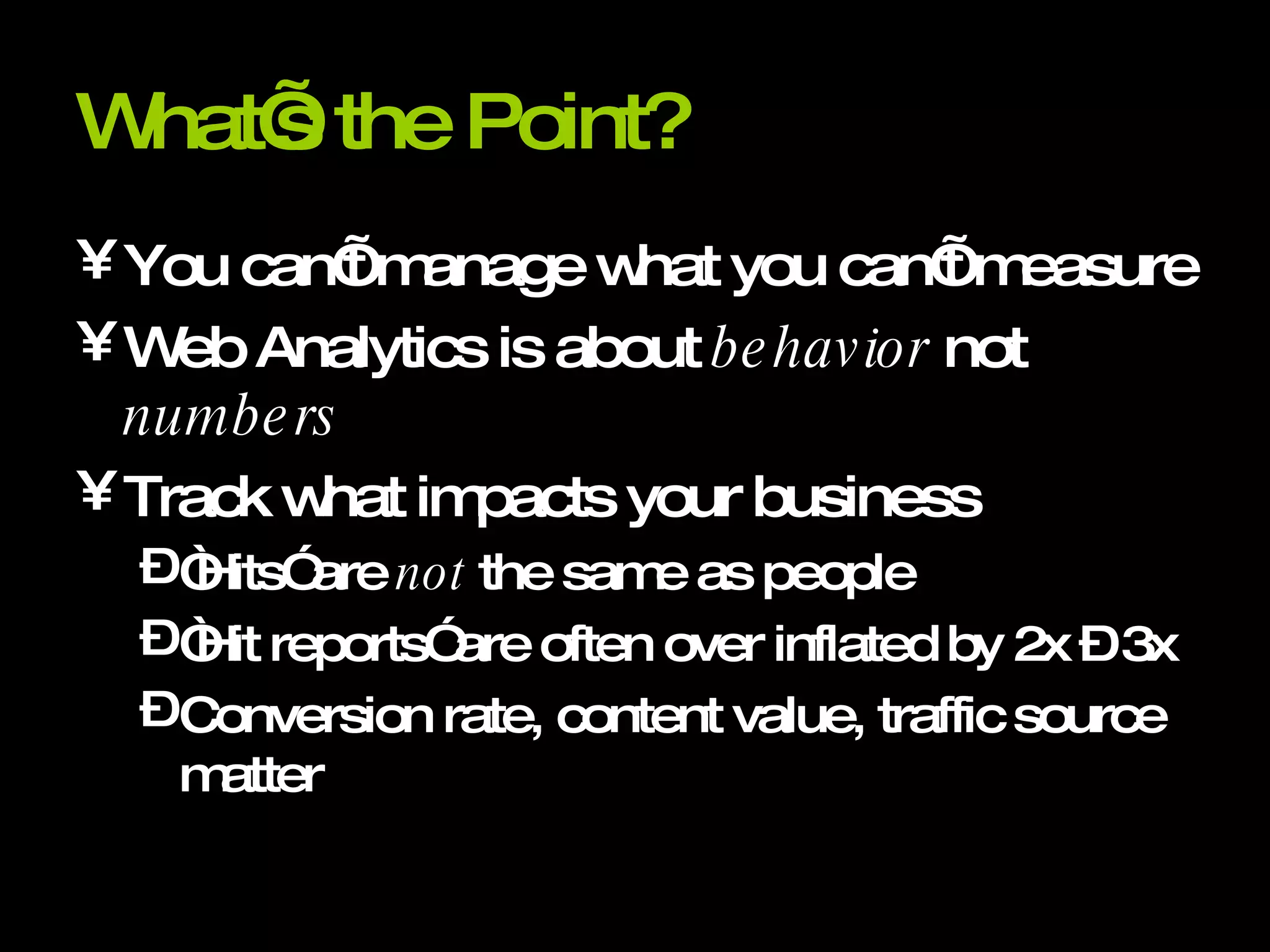 What’s the Point? You can’t manage what you can’t measure Web Analytics is about  behavior  not  numbers Track what impacts your business “Hits” are  not  the same as people “Hit reports” are often over inflated by 2x – 3x Conversion rate, content value, traffic source matter 