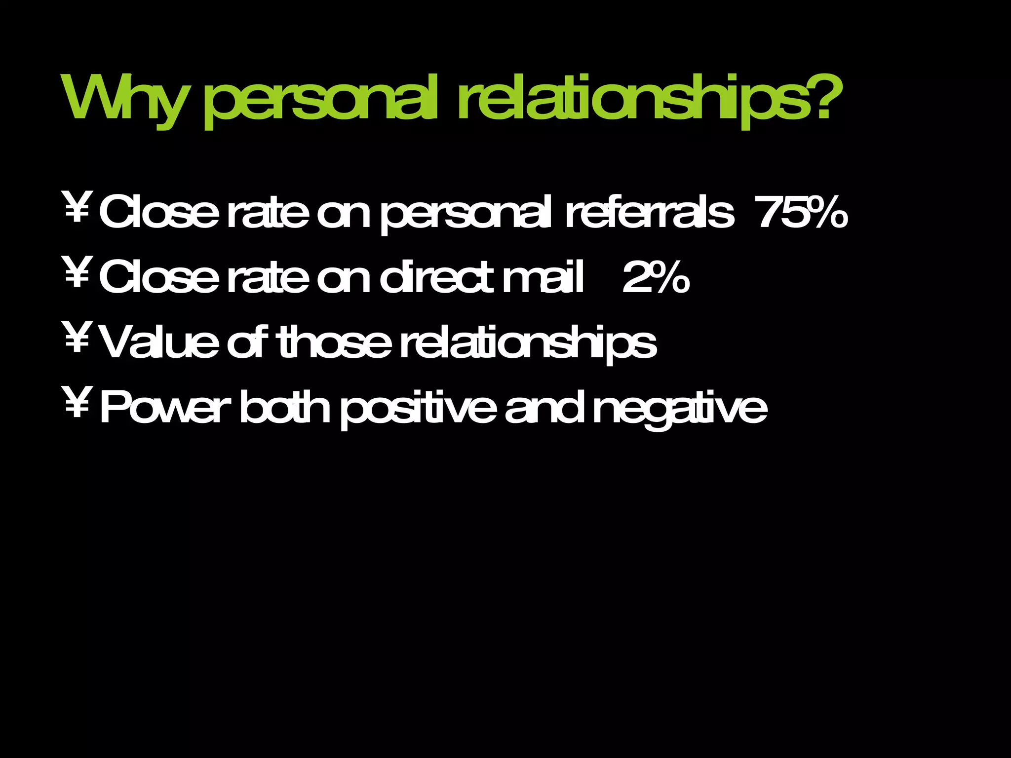 Why personal relationships?   Close rate on personal referrals  75% Close rate on direct mail  2% Value of those relationships Power both positive and negative 
