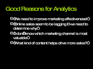 Good Reasons for Analytics “We need to improve marketing effectiveness!” “Online sales seem to be lagging – we need to determine why” “I don’t know which marketing channel is most valuable” “What kind of content helps drive more sales?” 