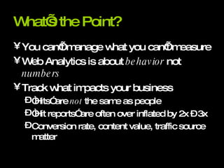 What’s the Point? You can’t manage what you can’t measure Web Analytics is about  behavior  not  numbers Track what impacts your business “Hits” are  not  the same as people “Hit reports” are often over inflated by 2x – 3x Conversion rate, content value, traffic source matter 