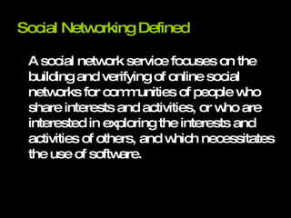 Social Networking Defined A social network service focuses on the building and verifying of online social networks for communities of people who share interests and activities, or who are interested in exploring the interests and activities of others, and which necessitates the use of software. 