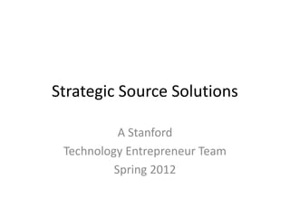 Strategic Source Solutions

           A Stanford
 Technology Entrepreneur Team
          Spring 2012
 