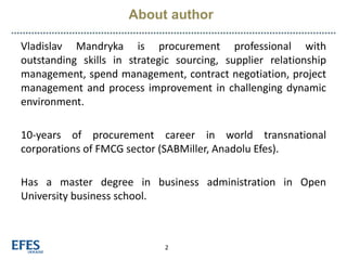 About author
2
Vladislav Mandryka is procurement professional with
outstanding skills in strategic sourcing, supplier relationship
management, spend management, contract negotiation, project
management and process improvement in challenging dynamic
environment.
10-years of procurement career in world transnational
corporations of FMCG sector (SABMiller, Anadolu Efes).
Has a master degree in business administration in Open
University business school.
 