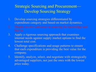 Strategic Sourcing and Procurement—
Develop Sourcing Strategy
1.
2.
3.
4.
5.

Develop sourcing strategies differentiated by
expenditure category and based on market dynamics.
Deeply involve end-users in sourcing for knowledge and
buy-in.
Apply a rigorous sourcing approach that examines
internal needs against supply market options to find the
lowest total cost.
Challenge specifications and usage patterns to ensure
that each expenditure is providing the best value for the
company.
Identify, analyze, select, and negotiate with strategically
advantaged suppliers, not just the ones with the lowest
price today.

 